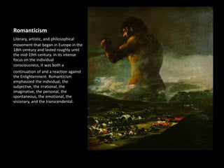 Romanticism
Literary, artistic, and philosophical
movement that began in Europe in the
18th century and lasted roughly until
the mid-19th century. In its intense
focus on the individual
consciousness, it was both a
continuation of and a reaction against
the Enlightenment. Romanticism
emphasized the individual, the
subjective, the irrational, the
imaginative, the personal, the
spontaneous, the emotional, the
visionary, and the transcendental.
 