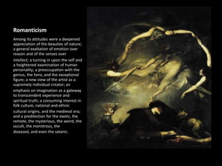 Romanticism
Among its attitudes were a deepened
appreciation of the beauties of nature;
a general exaltation of emotion over
reason and of the senses over
intellect; a turning in upon the self and
a heightened examination of human
personality; a preoccupation with the
genius, the hero, and the exceptional
figure; a new view of the artist as a
supremely individual creator; an
emphasis on imagination as a gateway
to transcendent experience and
spiritual truth; a consuming interest in
folk culture, national and ethnic
cultural origins, and the medieval era;
and a predilection for the exotic, the
remote, the mysterious, the weird, the
occult, the monstrous, the
diseased, and even the satanic.
 