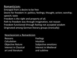 Romanticism:
Emerged from a desire to be free
Desire for freedom in: politics; feelings; thought; action; worship;
speech; taste
Freedom is the right and property of all.
Path to freedom was through imagination, not reason
Freedom functioned through feeling not accepted wisdom
Originated among German literary groups (ironically)
Neoclassicism v. Romanticism
Reasons
Calculation
Objective Nature
Interest in Classical
art and literature
Feelings
Intuition
Subjective emotions
Interest in Medieval
and sublime
 