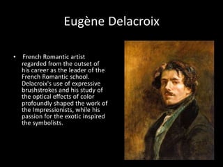 Eugène Delacroix
• French Romantic artist
regarded from the outset of
his career as the leader of the
French Romantic school.
Delacroix's use of expressive
brushstrokes and his study of
the optical effects of color
profoundly shaped the work of
the Impressionists, while his
passion for the exotic inspired
the symbolists.
 