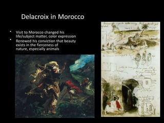 •
•
Delacroix in Morocco
Visit to Morocco changed his
life/subject matter, color expression
Renewed his conviction that beauty
exists in the fierceness of
nature, especially animals
 