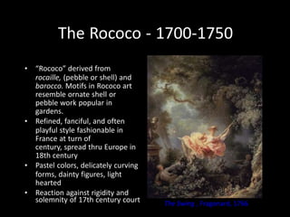 The Rococo - 1700-1750
• “Rococo” derived from
rocaille, (pebble or shell) and
barocco. Motifs in Rococo art
resemble ornate shell or
pebble work popular in
gardens.
• Refined, fanciful, and often
playful style fashionable in
France at turn of
century, spread thru Europe in
18th century
• Pastel colors, delicately curving
forms, dainty figures, light
hearted
• Reaction against rigidity and
solemnity of 17th century court The Swing , Fragonard, 1766
 