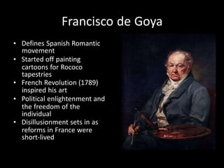 Francisco de Goya
• Defines Spanish Romantic
movement
• Started off painting
cartoons for Rococo
tapestries
• French Revolution (1789)
inspired his art
• Political enlightenment and
the freedom of the
individual
• Disillusionment sets in as
reforms in France were
short-lived
 