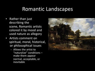 Romantic Landscapes
• Rather than just
describing the
scene, Romantic artists
colored it by mood and
used nature as allegory
• Artists comment on
spiritual, moral, historical,
or philosophical issues
– Allows the artist to
“naturalize” conditions –
make them appear
normal, acceptable, or
inevitable
 
