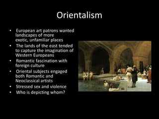 Orientalism
• European art patrons wanted
landscapes of more
exotic, unfamiliar places
• The lands of the east tended
to capture the imagination of
Western Europeans
• Romantic fascination with
foreign culture
• Oriental subjects engaged
both Romantic and
Neoclassical artists
• Stressed sex and violence
• Who is depicting whom?
 