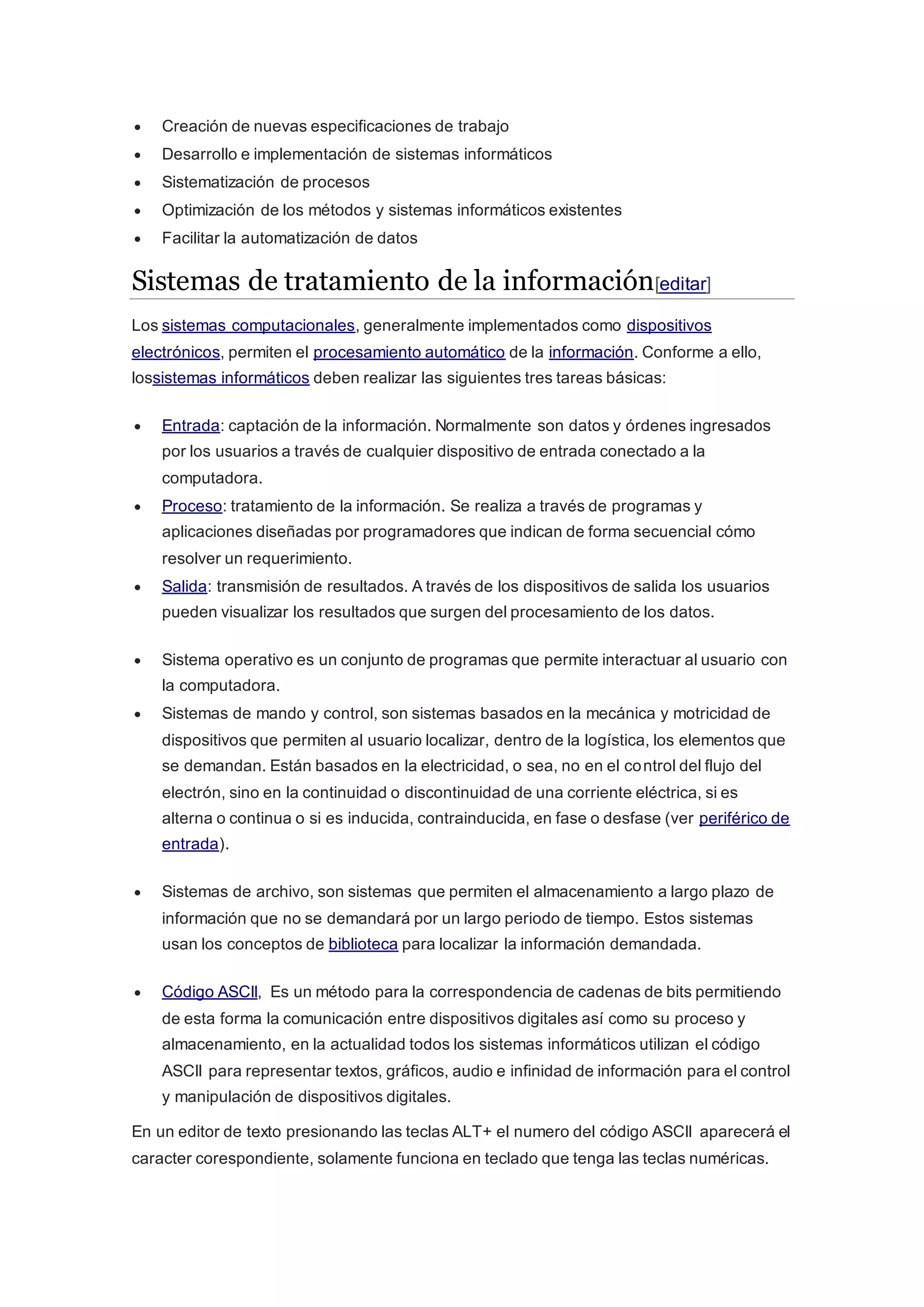  Creación de nuevas especificaciones de trabajo
 Desarrollo e implementación de sistemas informáticos
 Sistematización de procesos
 Optimización de los métodos y sistemas informáticos existentes
 Facilitar la automatización de datos
Sistemas de tratamiento de la información[editar]
Los sistemas computacionales, generalmente implementados como dispositivos
electrónicos, permiten el procesamiento automático de la información. Conforme a ello,
lossistemas informáticos deben realizar las siguientes tres tareas básicas:
 Entrada: captación de la información. Normalmente son datos y órdenes ingresados
por los usuarios a través de cualquier dispositivo de entrada conectado a la
computadora.
 Proceso: tratamiento de la información. Se realiza a través de programas y
aplicaciones diseñadas por programadores que indican de forma secuencial cómo
resolver un requerimiento.
 Salida: transmisión de resultados. A través de los dispositivos de salida los usuarios
pueden visualizar los resultados que surgen del procesamiento de los datos.
 Sistema operativo es un conjunto de programas que permite interactuar al usuario con
la computadora.
 Sistemas de mando y control, son sistemas basados en la mecánica y motricidad de
dispositivos que permiten al usuario localizar, dentro de la logística, los elementos que
se demandan. Están basados en la electricidad, o sea, no en el control del flujo del
electrón, sino en la continuidad o discontinuidad de una corriente eléctrica, si es
alterna o continua o si es inducida, contrainducida, en fase o desfase (ver periférico de
entrada).
 Sistemas de archivo, son sistemas que permiten el almacenamiento a largo plazo de
información que no se demandará por un largo periodo de tiempo. Estos sistemas
usan los conceptos de biblioteca para localizar la información demandada.
 Código ASCII, Es un método para la correspondencia de cadenas de bits permitiendo
de esta forma la comunicación entre dispositivos digitales así como su proceso y
almacenamiento, en la actualidad todos los sistemas informáticos utilizan el código
ASCII para representar textos, gráficos, audio e infinidad de información para el control
y manipulación de dispositivos digitales.
En un editor de texto presionando las teclas ALT+ el numero del código ASCII aparecerá el
caracter corespondiente, solamente funciona en teclado que tenga las teclas numéricas.
 