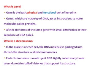 What is gene?
• Gene is the basic physical and functional unit of heredity.
• Genes, which are made up of DNA, act as instructions to make
molecules called proteins.
• Alleles are forms of the same gene with small differences in their
sequence of DNA bases.
What is a chromosome?
• In the nucleus of each cell, the DNA molecule is packaged into
thread-like structures called chromosomes.
• Each chromosome is made up of DNA tightly coiled many times
around proteins called histones that support its structure.
 