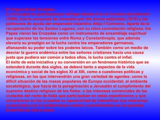 El origen de las Cruzadas La I Cruzada fue predicada por el Papa Urbano II en el Concilio de Clermont (1095), tras la conquista de Jerusalén por los turcos seljúcidas (1076) y las peticiones de ayuda del emperador bizantino Alejo I Comneno. Aparte de la recuperación de los Santos Lugares, con su clara connotación religiosa, los Papas vieron las Cruzadas como un instrumento de ensamblaje espiritual que superase las tensiones entre Roma y Constantinopla, que además elevaría su prestigio en la lucha contra los emperadores germanos, afianzando su poder sobre los poderes laicos. También como un medio de desviar la guerra endémica entre los señores cristianos hacia una causa justa que pudiera ser común a todos ellos, la lucha contra el infiel.  El éxito de esta iniciativa y su conversión en un fenómeno histórico que se extenderá durante dos siglos, se deberá tanto a aspectos de la vida económica y social de los siglos XI al XIII, como a cuestiones políticas y religiosas, en las que intervendrán una gran variedad de agentes: como la difícil situación de las masas populares de Europa occidental; el ambiente escatológico, que hacía de la peregrinación a Jerusalén el cumplimiento del supremo destino religioso de los fieles; o los intereses comerciales de las ciudades del norte de Italia que participaban en estas expediciones y que encontraron en las cruzadas su oportunidad de intensificar sus relaciones comerciales con el mediterráneo oriental, convirtiéndose en las grandes beneficiarias del proceso.  