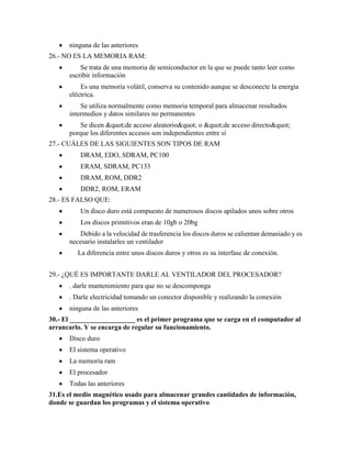 ninguna de las anteriores
26.- NO ES LA MEMORIA RAM:
          Se trata de una memoria de semiconductor en la que se puede tanto leer como
      escribir información
          Es una memoria volátil, conserva su contenido aunque se desconecte la energía
      eléctrica.
          Se utiliza normalmente como memoria temporal para almacenar resultados
      intermedios y datos similares no permanentes
          Se dicen "de acceso aleatorio" o "de acceso directo"
      porque los diferentes accesos son independientes entre sí
27.- CUÁLES DE LAS SIGUIENTES SON TIPOS DE RAM
          DRAM, EDO, SDRAM, PC100
          ERAM, SDRAM, PC133
          DRAM, ROM, DDR2
          DDR2, ROM, ERAM
28.- ES FALSO QUE:
          Un disco duro está compuesto de numerosos discos apilados unos sobre otros
          Los discos primitivos eran de 10gb o 20bg
          Debido a la velocidad de trasferencia los discos duros se calientan demasiado y es
      necesario instalarles un ventilador
         La diferencia entre unos discos duros y otros es su interfase de conexión.


29.- ¿QUÉ ES IMPORTANTE DARLE AL VENTILADOR DEL PROCESADOR?
      . darle mantenimiento para que no se descomponga
      . Darle electricidad tomando un conector disponible y realizando la conexión
      ninguna de las anteriores
30.- El ___________________ es el primer programa que se carga en el computador al
arrancarlo. Y se encarga de regular su funcionamiento.
      Disco duro
      El sistema operativo
      La memoria ram
      El procesador
      Todas las anteriores
31.Es el medio magnético usado para almacenar grandes cantidades de información,
donde se guardan los programas y el sistema operativo
 