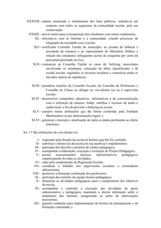 XXXVIII - manter atualizado o tombamento dos bens públicos, zelando-os em
conjunto com todos os segmentos da comunidade escolar, pela sua
conservação;
XXXIX - prover meios para a recuperação dos estudantes com menor rendimento;
XL - articular-se com as famílias e a comunidade, criando processos de
integração da sociedade com a escola;
XLI - notificarão Conselho Tutelar do município, ao juizado da infância e
juventude da comarca e ao representante do Ministério Público a
relação dos estudantes infrequentes acima de cinquenta por cento do
percentual permitido em Lei;
XLII - comunicar ao Conselho Tutelar os casos de: bullying, maus-tratos
envolvendo os estudantes, reiteração de faltas injustificadas e de
evasão escolar, esgotados os recursos escolares e comunicar ainda os
elevados índices de repetência;
XLIII - presidiras reuniões do Conselho Escolar, do Conselho de Professores e
Conselho de Classe ou delegar ao vice-diretor (a) ou à supervisão
escolar;
XLIV - desenvolver campanhas educativas, informativas e de conscientização
com a utilização de cartazes, folder, cartilhas e recursos de áudio e
audiovisual, a fim de prevenir o bullying na escola;
XLV - cumprir outras atribuições que lhe forem conferidas pela Entidade
Mantenedora ou por determinações legais; e
XLVI - gerenciar a inserção e atualização de todos os dados pertinentes ao diário
eletrônico.
Art. 17 São atribuições do vice-diretor (a):
I - responder pela direção da escola no horário que lhe for confiado;
II - substituir o diretor (a) da escola em sua ausência e impedimentos;
III - participar das decisões e projetos de caráter pedagógico;
IV - acompanhar a elaboração, execução e avaliação do Projeto Pedagógico;
V - prestar assessoramento técnicos, administrativos, pedagógicos
coparticipando de todas as atividades;
VI - zelar pelo cumprimento do Regimento Escolar;
VII - coordenar o trabalho dos supervisores escolares e orientadores
educacionais;
VIII - promover a formação continuada dos professores;
IX - participar das reuniões da equipe técnico-pedagógica;
X - dinamizar as atividades pedagógicas para o cumprimento dos objetivos
da escola;
XI - acompanhar e controlar a execução das atividades de apoio
administrativo e pedagógico, mantendo o diretor informado sobre o
andamento das mesmas, assegurando as ações de intervenções
necessárias;
XII - garantir condições para implementação do horário de planejamento e da
formação continuada; e
 