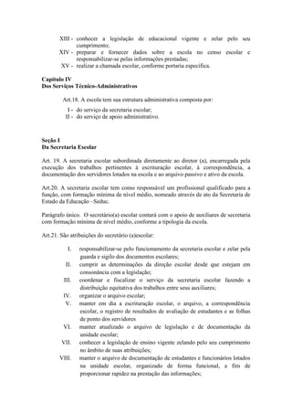 XIII - conhecer a legislação de educacional vigente e zelar pelo seu
cumprimento;
XIV - preparar e fornecer dados sobre a escola no censo escolar e
responsabilizar-se pelas informações prestadas;
XV - realizar a chamada escolar, conforme portaria específica.
Capítulo IV
Dos Serviços Técnico-Administrativos
Art.18. A escola tem sua estrutura administrativa composta por:
I - do serviço da secretaria escolar;
II - do serviço de apoio administrativo.
Seção I
Da Secretaria Escolar
Art. 19. A secretaria escolar subordinada diretamente ao diretor (a), encarregada pela
execução dos trabalhos pertinentes à escrituração escolar, à correspondência, a
documentação dos servidores lotados na escola e ao arquivo passivo e ativo da escola.
Art.20. A secretaria escolar tem como responsável um profissional qualificado para a
função, com formação mínima de nível médio, nomeado através de ato da Secretaria de
Estado da Educação –Seduc.
Parágrafo único. O secretário(a) escolar contará com o apoio de auxiliares de secretaria
com formação mínima de nível médio, conforme a tipologia da escola.
Art.21. São atribuições do secretário (a)escolar:
I. responsabilizar-se pelo funcionamento da secretaria escolar e zelar pela
guarda e sigilo dos documentos escolares;
II. cumprir as determinações da direção escolar desde que estejam em
consonância com a legislação;
III. coordenar e fiscalizar o serviço da secretaria escolar fazendo a
distribuição equitativa dos trabalhos entre seus auxiliares;
IV. organizar o arquivo escolar;
V. manter em dia a escrituração escolar, o arquivo, a correspondência
escolar, o registro de resultados de avaliação de estudantes e as folhas
de ponto dos servidores
VI. manter atualizado o arquivo de legislação e de documentação da
unidade escolar;
VII. conhecer a legislação de ensino vigente zelando pelo seu cumprimento
no âmbito de suas atribuições;
VIII. manter o arquivo de documentação de estudantes e funcionários lotados
na unidade escolar, organizado de forma funcional, a fim de
proporcionar rapidez na prestação das informações;
 