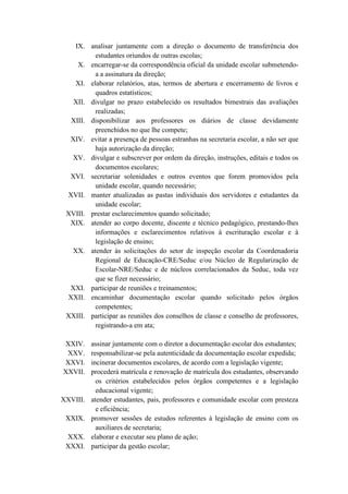 IX. analisar juntamente com a direção o documento de transferência dos
estudantes oriundos de outras escolas;
X. encarregar-se da correspondência oficial da unidade escolar submetendo-
a a assinatura da direção;
XI. elaborar relatórios, atas, termos de abertura e encerramento de livros e
quadros estatísticos;
XII. divulgar no prazo estabelecido os resultados bimestrais das avaliações
realizadas;
XIII. disponibilizar aos professores os diários de classe devidamente
preenchidos no que lhe compete;
XIV. evitar a presença de pessoas estranhas na secretaria escolar, a não ser que
haja autorização da direção;
XV. divulgar e subscrever por ordem da direção, instruções, editais e todos os
documentos escolares;
XVI. secretariar solenidades e outros eventos que forem promovidos pela
unidade escolar, quando necessário;
XVII. manter atualizadas as pastas individuais dos servidores e estudantes da
unidade escolar;
XVIII. prestar esclarecimentos quando solicitado;
XIX. atender ao corpo docente, discente e técnico pedagógico, prestando-lhes
informações e esclarecimentos relativos à escrituração escolar e à
legislação de ensino;
XX. atender às solicitações do setor de inspeção escolar da Coordenadoria
Regional de Educação-CRE/Seduc e/ou Núcleo de Regularização de
Escolar-NRE/Seduc e de núcleos correlacionados da Seduc, toda vez
que se fizer necessário;
XXI. participar de reuniões e treinamentos;
XXII. encaminhar documentação escolar quando solicitado pelos órgãos
competentes;
XXIII. participar as reuniões dos conselhos de classe e conselho de professores,
registrando-a em ata;
XXIV. assinar juntamente com o diretor a documentação escolar dos estudantes;
XXV. responsabilizar-se pela autenticidade da documentação escolar expedida;
XXVI. incinerar documentos escolares, de acordo com a legislação vigente;
XXVII. procederá matrícula e renovação de matrícula dos estudantes, observando
os critérios estabelecidos pelos órgãos competentes e a legislação
educacional vigente;
XXVIII. atender estudantes, pais, professores e comunidade escolar com presteza
e eficiência;
XXIX. promover sessões de estudos referentes à legislação de ensino com os
auxiliares de secretaria;
XXX. elaborar e executar seu plano de ação;
XXXI. participar da gestão escolar;
 