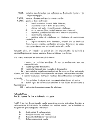 XXXII. participar das discussões para elaboração do Regimento Escolar e do
Projeto Pedagógico.
XXXIII. preparar e fornecer dados sobre o censo escolar;
XXXIV. quanto ao diário eletrônico:
a) inserir e atualizar todos os dados da escola;
b) cadastrar e editar os dados dos estudantes;
c) efetivar matrículas e rematrículas dos estudantes;
d) recepcionar no diário eletrônico os servidores da escola;
e) implantar, quando necessário, novas turmas de estudantes;
f) inserir matriz curricular;
g) registrar notas de estudantes por eliminação de componentes
curricular; e
h) expedir relatórios, ficha individual, boletim, atas de resultados
finais, histórico escolar, certificados, diplomas, declarações de vagas,
entre outros documentos inerentes à escrituração escolar.
Parágrafo único. O secretário (a) escolar em seus impedimentos ou ausência é
substituído por um servidor da secretaria da escola indicado pela direção.
Art. 22 São atribuições dos auxiliares de secretaria:
I - manter em perfeitas condições de uso o equipamento sob sua
responsabilidade;
II - receber e guardar documentos;
III - cumprir tarefas relativas à produção de documentos;
IV - responsabilizar-se pelo acompanhamento das notas em fichas individuais,
boletins, atas finais e documentos de transferências das turmas de sua responsabilidade;
V -realizar inscrições e matrículas escolares, de acordo com as orientações do
secretário;
VI - fazer trabalhos de digitação, de correspondência e demais atividades;
VII - manter sigilo das informações referentes à vida escolar dos estudantes e
funcionários; e
VIII - redigir atas de reuniões quando for solicitado.
Subseção Única
Dos Serviços de Escrituração Escolar e Arquivo
Art.23 O serviço de escrituração escolar consiste no registro sistemático dos fatos e
dados relativos à vida escolar do estudante e da unidade escolar, com a finalidade de
assegurar em qualquer época a verificação:
I - da identidade de cada estudante;
II - da regularidade de seus estudos;
III - da autenticidade de sua vida escolar; e
IV - do funcionamento da escola.
 
