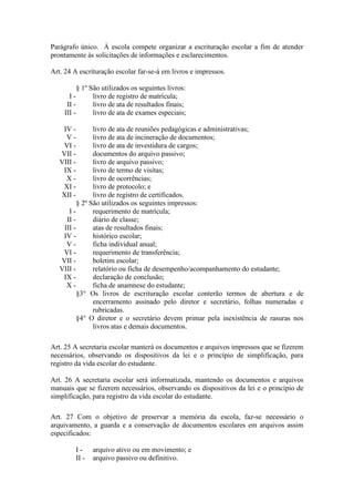 Parágrafo único. À escola compete organizar a escrituração escolar a fim de atender
prontamente às solicitações de informações e esclarecimentos.
Art. 24 A escrituração escolar far-se-á em livros e impressos.
§ 1º São utilizados os seguintes livros:
I - livro de registro de matrícula;
II - livro de ata de resultados finais;
III - livro de ata de exames especiais;
IV - livro de ata de reuniões pedagógicas e administrativas;
V - livro de ata de incineração de documentos;
VI - livro de ata de investidura de cargos;
VII - documentos do arquivo passivo;
VIII - livro de arquivo passivo;
IX - livro de termo de visitas;
X - livro de ocorrências;
XI - livro de protocolo; e
XII - livro de registro de certificados.
§ 2º São utilizados os seguintes impressos:
I - requerimento de matrícula;
II - diário de classe;
III - atas de resultados finais;
IV - histórico escolar;
V - ficha individual anual;
VI - requerimento de transferência;
VII - boletim escolar;
VIII - relatório ou ficha de desempenho/acompanhamento do estudante;
IX - declaração de conclusão;
X - ficha de anamnese do estudante;
§3° Os livros de escrituração escolar conterão termos de abertura e de
encerramento assinado pelo diretor e secretário, folhas numeradas e
rubricadas.
§4° O diretor e o secretário devem primar pela inexistência de rasuras nos
livros atas e demais documentos.
Art. 25 A secretaria escolar manterá os documentos e arquivos impressos que se fizerem
necessários, observando os dispositivos da lei e o princípio de simplificação, para
registro da vida escolar do estudante.
Art. 26 A secretaria escolar será informatizada, mantendo os documentos e arquivos
manuais que se fizerem necessários, observando os dispositivos da lei e o princípio de
simplificação, para registro da vida escolar do estudante.
Art. 27 Com o objetivo de preservar a memória da escola, faz-se necessário o
arquivamento, a guarda e a conservação de documentos escolares em arquivos assim
especificados:
I - arquivo ativo ou em movimento; e
II - arquivo passivo ou definitivo.
 