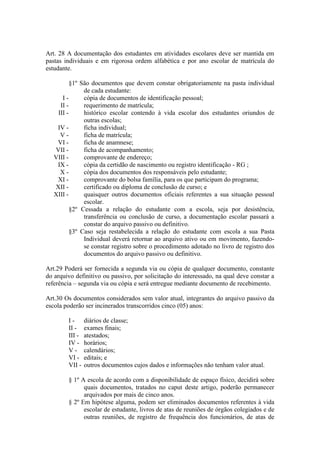 Art. 28 A documentação dos estudantes em atividades escolares deve ser mantida em
pastas individuais e em rigorosa ordem alfabética e por ano escolar de matrícula do
estudante.
§1º São documentos que devem constar obrigatoriamente na pasta individual
de cada estudante:
I - cópia de documentos de identificação pessoal;
II - requerimento de matrícula;
III - histórico escolar contendo à vida escolar dos estudantes oriundos de
outras escolas;
IV - ficha individual;
V - ficha de matrícula;
VI - ficha de anamnese;
VII - ficha de acompanhamento;
VIII - comprovante de endereço;
IX - cópia da certidão de nascimento ou registro identificação - RG ;
X - cópia dos documentos dos responsáveis pelo estudante;
XI - comprovante do bolsa família, para os que participam do programa;
XII - certificado ou diploma de conclusão de curso; e
XIII - quaisquer outros documentos oficiais referentes a sua situação pessoal
escolar.
§2º Cessada a relação do estudante com a escola, seja por desistência,
transferência ou conclusão de curso, a documentação escolar passará a
constar do arquivo passivo ou definitivo.
§3º Caso seja restabelecida a relação do estudante com escola a sua Pasta
Individual deverá retornar ao arquivo ativo ou em movimento, fazendo-
se constar registro sobre o procedimento adotado no livro de registro dos
documentos do arquivo passivo ou definitivo.
Art.29 Poderá ser fornecida a segunda via ou cópia de qualquer documento, constante
do arquivo definitivo ou passivo, por solicitação do interessado, na qual deve constar a
referência – segunda via ou cópia e será entregue mediante documento de recebimento.
Art.30 Os documentos considerados sem valor atual, integrantes do arquivo passivo da
escola poderão ser incinerados transcorridos cinco (05) anos:
I - diários de classe;
II - exames finais;
III - atestados;
IV - horários;
V - calendários;
VI - editais; e
VII - outros documentos cujos dados e informações não tenham valor atual.
§ 1º A escola de acordo com a disponibilidade de espaço físico, decidirá sobre
quais documentos, tratados no caput deste artigo, poderão permanecer
arquivados por mais de cinco anos.
§ 2º Em hipótese alguma, podem ser eliminados documentos referentes à vida
escolar de estudante, livros de atas de reuniões de órgãos colegiados e de
outras reuniões, de registro de frequência dos funcionários, de atas de
 