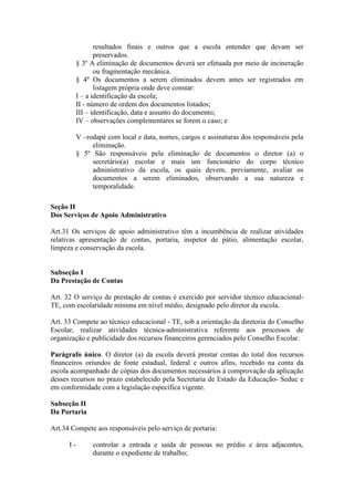 resultados finais e outros que a escola entender que devam ser
preservados.
§ 3º A eliminação de documentos deverá ser efetuada por meio de incineração
ou fragmentação mecânica.
§ 4º Os documentos a serem eliminados devem antes ser registrados em
listagem própria onde deve constar:
I – a identificação da escola;
II - número de ordem dos documentos listados;
III – identificação, data e assunto do documento;
IV – observações complementares se forem o caso; e
V –rodapé com local e data, nomes, cargos e assinaturas dos responsáveis pela
eliminação.
§ 5º São responsáveis pela eliminação de documentos o diretor (a) o
secretário(a) escolar e mais um funcionário do corpo técnico
administrativo da escola, os quais devem, previamente, avaliar os
documentos a serem eliminados, observando a sua natureza e
temporalidade.
Seção II
Dos Serviços de Apoio Administrativo
Art.31 Os serviços de apoio administrativo têm a incumbência de realizar atividades
relativas apresentação de contas, portaria, inspetor de pátio, alimentação escolar,
limpeza e conservação da escola.
Subseção I
Da Prestação de Contas
Art. 32 O serviço de prestação de contas é exercido por servidor técnico educacional-
TE, com escolaridade mínima em nível médio, designado pelo diretor da escola.
Art. 33 Compete ao técnico educacional - TE, sob a orientação da diretoria do Conselho
Escolar, realizar atividades técnica-administrativa referente aos processos de
organização e publicidade dos recursos financeiros gerenciados pelo Conselho Escolar.
Parágrafo único. O diretor (a) da escola deverá prestar contas do total dos recursos
financeiros oriundos de fonte estadual, federal e outros afins, recebido na conta da
escola acompanhado de cópias dos documentos necessários à comprovação da aplicação
desses recursos no prazo estabelecido pela Secretaria de Estado da Educação- Seduc e
em conformidade com a legislação específica vigente.
Subseção II
Da Portaria
Art.34 Compete aos responsáveis pelo serviço de portaria:
I - controlar a entrada e saída de pessoas no prédio e área adjacentes,
durante o expediente de trabalho;
 
