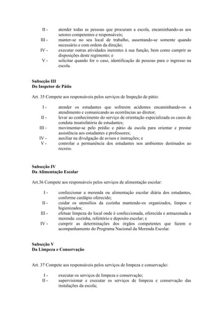 II - atender todas as pessoas que procuram a escola, encaminhando-as aos
setores competentes e responsáveis;
III - manter-se no seu local de trabalho, ausentando-se somente quando
necessário e com ordem da direção;
IV - executar outras atividades inerentes à sua função, bem como cumprir as
disposições deste regimento; e
V - solicitar quando for o caso, identificação de pessoas para o ingresso na
escola.
Subseção III
Do Inspetor de Pátio
Art. 35 Compete aos responsáveis pelos serviços de Inspeção de pátio:
I - atender os estudantes que sofrerem acidentes encaminhando-os a
atendimento e comunicando as ocorrências ao diretor;
II - levar ao conhecimento do serviço de orientação especializada os casos de
conduta insatisfatória de estudantes;
III - movimentar-se pelo prédio e pátio da escola para orientar e prestar
assistência aos estudantes e professores;
IV - auxiliar na divulgação de avisos e instruções; e
V - controlar a permanência dos estudantes nos ambientes destinados ao
recreio.
Subseção IV
Da Alimentação Escolar
Art.36 Compete aos responsáveis pelos serviços de alimentação escolar:
I - confeccionar a merenda ou alimentação escolar diária dos estudantes,
conforme cardápio oferecido;
II - cuidar os utensílios da cozinha mantendo-os organizados, limpos e
higienizados;
III - efetuar limpeza do local onde é confeccionada, oferecida e armazenada a
merenda: cozinha, refeitório e deposito escolar; e
IV - cumprir as determinações dos órgãos competentes que fazem o
acompanhamento do Programa Nacional da Merenda Escolar.
Subseção V
Da Limpeza e Conservação
Art. 37 Compete aos responsáveis pelos serviços de limpeza e conservação:
I - executar os serviços de limpeza e conservação;
II - supervisionar e executar os serviços de limpeza e conservação das
instalações da escola;
 