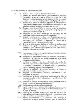 Art. 43 São atribuições do orientador educacional:
I - I- elaborar o plano de ação da orientação educacional;
II - elaborar em conjunto com a direção, supervisão escolar, psicologia
educacional, secretaria escolar e demais segmentos da escola,
documentos relacionados ao processo educativo escolar, observando
as legislações pertinentes e o Projeto Político Pedagógico da escola;
III - desenvolver o serviço de orientação educacional, sensibilizando e
conscientizando os professores, corpo técnico e demais pessoas que
trabalham na escola sobre a relevância dos seus serviços;
IV - divulgar a todos os envolvidos no processo educativo (estudantes,
professores, pais e/ou responsáveis, equipe técnico-pedagógica e a
comunidade) os objetivos do SOE;
V - sensibilizar os pais e/ou responsáveis da importância de sua
participação efetiva na ação educativa dos estudantes;
VI - cooperar com a supervisão escolar e corpo docente no processo do
ensino e da aprendizagem, detectando as possíveis causas das
dificuldades dos estudantes e realizando as orientações e
encaminhamentos para saná-las ou minimizá-las;
VII - desenvolver ações voltadas à educação profissional, ajudando-os a
conhecer suas aptidões, interesses e capacidades, bem como
informando aos estudantes sobre as profissões, suas especialidades,
exigências e mercado de trabalho;
VIII - identificar, em conjunto com o psicólogo, supervisor e professor, o
perfil do estudante e de classe;
IX - acompanhar o desempenho escolar dos estudantes, observando o
rendimento e a frequência nos mapas emitidos pela secretaria da
escola e conselho de classe;
X - coordenar e realizar os trabalhos relacionados à escolha dos
estudantes representantes de turma (líder), apresentando o seu perfil
e atribuições acompanhando o processo eletivo e promovendo
encontros de formação dos representantes eleitos;
XI - esclarecer as atribuições do professor conselheiro e orientar os
estudantes na escolha do mesmo;
XII - participar do planejamento curricular, considerando a real
necessidade do estudante;
XIII - participar com os demais membros da equipe gestora de todas as
etapas do conselho de classe (planejamento, execução, registro dos
casos especiais);
XIV - coordenar as reuniões do conselho de classe, juntamente com os
demais membros da equipe técnica pedagógica;
XV - participar do conselho de professores da escola;
XVI - sugerir aos professores e familiares formas de atendimento aos casos
especiais registrados no conselho de classe, bem como acompanhá-lo
ao longo do processo;
XVII - promover um ambiente favorável ao processo educativo, de
integração, confiança, compromisso, harmonia e entendimento entre
todos os membros da comunidade escolar;
XVIII - atender individualmente e se necessário com psicólogo e
representante da equipe gestora, estudantes, pais de estudantes e
 