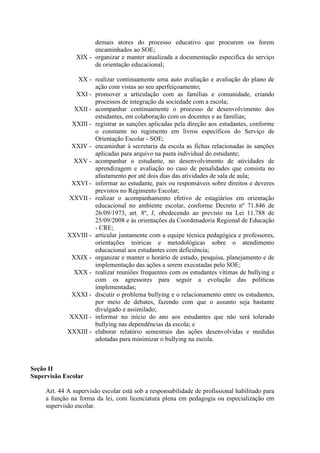 demais atores do processo educativo que procurem ou forem
encaminhados ao SOE;
XIX - organizar e manter atualizada a documentação especifica do serviço
de orientação educacional;
XX - realizar continuamente uma auto avaliação e avaliação do plano de
ação com vistas ao seu aperfeiçoamento;
XXI - promover a articulação com as famílias e comunidade, criando
processos de integração da sociedade com a escola;
XXII - acompanhar continuamente o processo de desenvolvimento dos
estudantes, em colaboração com os docentes e as famílias;
XXIII - registrar as sanções aplicadas pela direção aos estudantes, conforme
o constante no regimento em livros específicos do Serviço de
Orientação Escolar - SOE;
XXIV - encaminhar à secretaria da escola as fichas relacionadas às sanções
aplicadas para arquivo na pasta individual do estudante;
XXV - acompanhar o estudante, no desenvolvimento de atividades de
aprendizagem e avaliação no caso de penalidades que consista no
afastamento por até dois dias das atividades de sala de aula;
XXVI - informar ao estudante, pais ou responsáveis sobre direitos e deveres
previstos no Regimento Escolar;
XXVII - realizar o acompanhamento efetivo de estagiários em orientação
educacional no ambiente escolar, conforme Decreto nº 71.846 de
26/09/1973, art. 8º, J, obedecendo ao previsto na Lei 11.788 de
25/09/2008 e às orientações da Coordenadoria Regional de Educação
- CRE;
XXVIII - articular juntamente com a equipe técnica pedagógica e professores,
orientações teóricas e metodológicas sobre o atendimento
educacional aos estudantes com deficiência;
XXIX - organizar e manter o horário de estudo, pesquisa, planejamento e de
implementação das ações a serem executadas pelo SOE;
XXX - realizar reuniões frequentes com os estudantes vítimas de bullying e
com os agressores para seguir a evolução das políticas
implementadas;
XXXI - discutir o problema bullying e o relacionamento entre os estudantes,
por meio de debates, fazendo com que o assunto seja bastante
divulgado e assimilado;
XXXII - informar no início do ano aos estudantes que não será tolerado
bullying nas dependências da escola; e
XXXIII - elaborar relatório semestrais das ações desenvolvidas e medidas
adotadas para minimizar o bullying na escola.
Seção II
Supervisão Escolar
Art. 44 A supervisão escolar está sob a responsabilidade de profissional habilitado para
a função na forma da lei, com licenciatura plena em pedagogia ou especialização em
supervisão escolar.
 