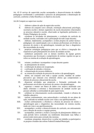 Art. 45 O serviço de supervisão escolar acompanha o desenvolvimento do trabalho
pedagógico coordenando e controlando o processo de planejamento e dinamização do
currículo, conforme a linha filosófica e os objetivos da escola.
Art.46 Compete ao supervisor escolar:
I. elaborar o plano de ação da supervisão escolar;
II. elaborar em conjunto com a direção, orientação educacional, psicologia,
secretaria escolar e demais segmentos da escola documentos relacionados
ao processo educativo escolar, observando as legislações pertinentes e o
Projeto Pedagógico da escola;
III. coordenar as atividades de planejamento, e avaliação do currículo da
unidade escolar, realizadas com a participação de todo corpo docente;
IV. elaborar, implementar, acompanhar e avaliar projetos de caráter técnico-
pedagógico em coparticipação com os demais profissionais envolvidos no
processo do ensino e da aprendizagem, tomando por base o diagnóstico
das necessidades da escola;
V. propiciar estratégias pedagógicas para que se efetive a integração dos
responsáveis pelo planejamento de ensino da unidade escolar;
VI. estabelecer juntamente com os demais membros da equipe gestora
mecanismos que favoreçam o cumprimento de normas vigentes no que se
refere ao sistema de avaliação da aprendizagem;
VII. orientar, coordenar e acompanhar o corpo docente quanto:
a) ao planejamento de ensino;
b) a elaboração de planos de recuperação;
c) a utilização de métodos e técnicas;
d) a dinamização de recursos didáticos;
e) ao sistema de avaliação do processo do ensino e da aprendizagem;
VIII. adotar, em conjunto com toda a equipe escolar, medidas de caráter
preventivo que reduzam e/ou eliminem efeitos que comprometam a
eficácia do processo educacional da escola;
IX. dinamizar atividades que propiciem a formação continuada dos
profissionais envolvidos no processo do ensino e da aprendizagem;
X. organizar e manter um banco de dados e/ou arquivo atualizado com
dados referentes à estrutura e funcionamento da unidade escolar que
possam subsidiar a continuidade da ação-supervisora;
XI. colaborar no relacionamento escola-comunidade, visando à eficácia do
trabalho educativo;
XII. realizar continuamente, uma autoavaliação e avaliação de seu plano de
ação, realizado na unidade escolar com vistas a seu aperfeiçoamento;
XIII. avaliar continuamente a eficiência e eficácia do processo de ensino e
aprendizagem para o diagnóstico das necessidades do sistema escolar,
tendo em vista o seu aperfeiçoamento;
XIV. acompanhar e avaliar o desenvolvimento do currículo, em entrosamento
com a direção da escola e a equipe gestora;
XV. acompanhar, controlar e avaliar a execução do planejamento didático em
cada período letivo avaliando seu rendimento detectando suas falhas e
promovendo meios para correção das mesmas;
XVI. coordenar, programar, desenvolver e avaliar em trabalho co-participativo
os projetos oriundos das esferas Federal/Estadual/Municipal;
 