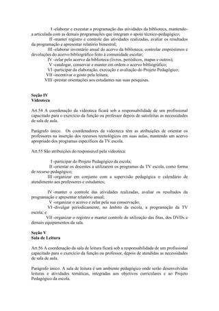 I -elaborar e executar a programação das atividades da biblioteca, mantendo-
a articulada com as demais programações que integram o apoio técnico-pedagógico;
II -manter registro e controle das atividades realizadas, avaliar os resultados
da programação e apresentar relatório bimestral;
III -elaborar inventário anual do acervo da biblioteca; controlar empréstimos e
devoluções do acervo bibliográfico feito à comunidade escolar;
IV -zelar pelo acervo da biblioteca (livros, periódicos, mapas e outros);
V -catalogar, conservar e manter em ordem o acervo bibliográfico;
VI -participar da elaboração, execução e avaliação do Projeto Pedagógico;
VII -incentivar o gosto pela leitura;
VIII -prestar orientações aos estudantes nas suas pesquisas.
Seção IV
Videoteca
Art.54 A coordenação da videoteca ficará sob a responsabilidade de um profissional
capacitado para o exercício da função ou professor depois de satisfeitas as necessidades
de sala de aula.
Parágrafo único. Os coordenadores da videoteca têm as atribuições de orientar os
professores na inserção dos recursos tecnológicos em suas aulas, mantendo um acervo
apropriado dos programas específicos da TV escola.
Art.55 São atribuições do responsável pela videoteca:
I -participar do Projeto Pedagógico da escola;
II -orientar os docentes a utilizarem os programas da TV escola, como forma
de recurso pedagógico;
III -organizar em conjunto com a supervisão pedagógica o calendário de
atendimento aos professores e estudantes;
IV -manter o controle das atividades realizadas, avaliar os resultados da
programação e apresentar relatório anual;
V -organizar o acervo e zelar pela sua conservação;
VI -divulgar periodicamente, no âmbito da escola, a programação da TV
escola; e
VII -organizar o registro e manter controle de utilização das fitas, dos DVDs e
demais equipamentos da sala.
Seção V
Sala de Leitura
Art.56 A coordenação da sala de leitura ficará sob a responsabilidade de um profissional
capacitado para o exercício da função ou professor, depois de atendidas as necessidades
de sala de aula.
Parágrafo único. A sala de leitura é um ambiente pedagógico onde serão desenvolvidas
leituras e atividades temáticas, integradas aos objetivos curriculares e ao Projeto
Pedagógico da escola.
 