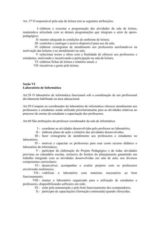 Art. 57 O responsável pela sala de leitura tem as seguintes atribuições:
I -elaborar e executar a programação das atividades da sala de leitura,
mantendo-a articulada com as demais programações que integram o setor de apoio-
pedagógico;
II -manter adequada às condições do ambiente de leitura;
III -controlar e catalogar o acervo disponível para uso da sala;
IV -elaborar cronograma de atendimento aos professores auxiliando-os na
motivação das leituras e no atendimento na sala;
V -selecionar textos e obras com a finalidade de oferecer aos professores e
estudantes, motivando e incentivando a participação na sala de leitura;
VI -elaborar fichas de leitura e relatório anual; e
VII -incentivar o gosto pela leitura.
Seção VI
Laboratório de Informática
Art.58 O laboratório de informática funcionará sob a coordenação de um profissional
devidamente habilitado na área educacional.
Art.59 Compete ao coordenador do laboratório de informática oferecer atendimento aos
professores e estudantes sendo utilizado prioritariamente para as atividades relativas ao
processo de ensino do estudante e capacitação dos professores.
Art.60 São atribuições do professor coordenador da sala de informática:
I - coordenar as atividades desenvolvidas pelo professor no laboratório;
II - elaborar plano de ação e relatório das atividades desenvolvidas;
III - fazer cronograma de atendimento aos professores e estudantes no
laboratório;
IV - motivar e capacitar os professores para usar como recurso didático o
laboratório de informática;
V - participar da elaboração do Projeto Pedagógico e de todas atividades
previstas no calendário escolar, inclusive do horário do planejamento garantindo um
trabalho integrado com as atividades desenvolvidas em sala de aula, nos diversos
componentes curriculares;
VI - desenvolver, acompanhar e avaliar projetos com os professores
envolvendo multimeios;
VII - viabilizar o laboratório com materiais necessários ao bom
funcionamento;
VIII - manter o laboratório organizado para a utilização de estudantes e
professores, disponibilizando softwares em rede;
IX - zelar pela manutenção e pelo bom funcionamento dos computadores;
X - participar de capacitações (formação continuada) quando oferecidas.
 