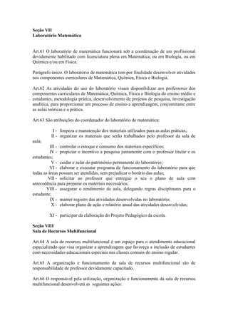 Seção VII
Laboratório Matemática
Art.61 O laboratório de matemática funcionará sob a coordenação de um profissional
devidamente habilitado com licenciatura plena em Matemática, ou em Biologia, ou em
Química e/ou em Física.
Parágrafo único. O laboratório de matemática tem por finalidade desenvolver atividades
nos componentes curriculares de Matemática, Química, Física e Biologia.
Art.62 As atividades do uso do laboratório visam disponibilizar aos professores dos
componentes curriculares de Matemática, Química, Física e Biologia do ensino médio e
estudantes, metodologia prática, desenvolvimento de projetos de pesquisa, investigação
analítica, para proporcionar um processo de ensino e aprendizagem, concomitante entre
as aulas teóricas e a prática.
Art.63 São atribuições do coordenador do laboratório de matemática:
I - limpeza e manutenção dos materiais utilizados para as aulas práticas;
II - organizar os materiais que serão trabalhados pelo professor da sala de
aula;
III - controlar o estoque e consumo dos materiais específicos;
IV - propiciar o incentivo a pesquisa juntamente com o professor titular e os
estudantes;
V - cuidar e zelar do patrimônio permanente do laboratório;
VI - elaborar e executar programa de funcionamento do laboratório para que
todas as áreas possam ser atendidas, sem prejudicar o horário das aulas;
VII - solicitar ao professor que entregue o seu o plano de aula com
antecedência para preparar os materiais necessários;
VIII - assegurar o rendimento da aula, delegando regras disciplinares para o
estudante;
IX - manter registro das atividades desenvolvidas no laboratório;
X - elaborar plano de ação e relatório anual das atividades desenvolvidas;
XI - participar da elaboração do Projeto Pedagógico da escola.
Seção VIII
Sala de Recursos Multifuncional
Art.64 A sala de recursos multifuncional é um espaço para o atendimento educacional
especializado que visa organizar a aprendizagem que favoreça a inclusão de estudantes
com necessidades educacionais especiais nas classes comuns do ensino regular.
Art.65 A organização e funcionamento da sala de recursos multifuncional são de
responsabilidade de professor devidamente capacitado.
Art.66 O responsável pela utilização, organização e funcionamento da sala de recursos
multifuncional desenvolverá as seguintes ações:
 