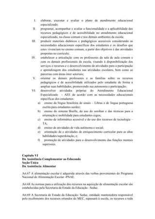 I. elaborar, executar e avaliar o plano de atendimento educacional
especializado;
II. programar, acompanhar e avaliar a funcionalidade e a aplicabilidade dos
recursos pedagógicos e de acessibilidade no atendimento educacional
especializado, na classe comum e nos demais ambientes da escola;
III. produzir materiais didáticos e pedagógicos acessíveis considerando as
necessidades educacionais específicas dos estudantes e os desafios que
estes vivenciam no ensino comum, a partir dos objetivos e das atividades
propostas no currículo;
IV. estabelecer a articulação com os professores da sala de aula comum e
com os demais profissionais da escola, visando à disponibilização dos
serviços e recursos e o desenvolvimento de atividades para a participação
e aprendizagem dos estudantes nas atividades escolares, bem como as
parcerias com áreas inter setoriais;
V. orientar os demais professores e as famílias sobre os recursos
pedagógicos e de acessibilidade utilizados pelo estudante de forma a
ampliar suas habilidades, promovendo sua autonomia e participação;
VI. desenvolver atividades próprias do Atendimento Educacional
Especializado - AEE de acordo com as necessidades educacionais
específicas dos estudantes:
a) ensino da língua brasileira de sinais – Libras e de língua portuguesa
escrita para estudantes surdez;
b) ensino do sistema Braille, do uso do soroban e das técnicas para a
orientação e mobilidade para estudantes cegos;
c) ensino de informática acessível e do uso dos recursos de tecnologia –
TA;
d) ensino de atividades de vida autônoma e social;
e) orientação de e atividades de enriquecimento curricular para as altas
habilidades/superdotação, e;
f) promoção de atividades para o desenvolvimento das funções mentais
superiores.
Capítulo VI
Da Assistência Complementar ao Educando
Seção Única
Da Assistência Alimentar
Art.67 A alimentação escolar é adquirida através das verbas provenientes do Programa
Nacional de Alimentação Escolar -PNAE.
Art.68 As normas para a utilização dos recursos na aquisição de alimentação escolar são
estabelecidas pela Secretaria de Estado da Educação –Seduc.
Art.69 A Secretaria de Estado da Educação- Seduc, entidade mantenedora responsável
pelo recebimento dos recursos oriundos do MEC, repassará à escola, os recursos e toda
 
