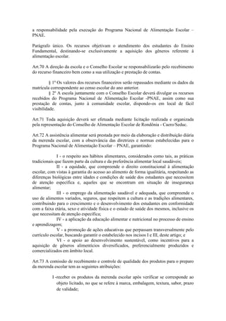 a responsabilidade pela execução do Programa Nacional de Alimentação Escolar –
PNAE.
Parágrafo único. Os recursos objetivam o atendimento dos estudantes do Ensino
Fundamental, destinando-se exclusivamente a aquisição dos gêneros referente à
alimentação escolar.
Art.70 A direção da escola e o Conselho Escolar se responsabilizarão pelo recebimento
do recurso financeiro bem como a sua utilização e prestação de contas.
§ 1º Os valores dos recursos financeiros serão repassados mediante os dados da
matrícula correspondente ao censo escolar do ano anterior.
§ 2º A escola juntamente com o Conselho Escolar deverá divulgar os recursos
recebidos do Programa Nacional de Alimentação Escolar -PNAE, assim como sua
prestação de contas, junto à comunidade escolar, dispondo-os em local de fácil
visibilidade.
Art.71 Toda aquisição deverá ser efetuada mediante licitação realizada e organizada
pela representação do Conselho de Alimentação Escolar de Rondônia - Caero/Seduc.
Art.72 A assistência alimentar será prestada por meio da elaboração e distribuição diária
da merenda escolar, com a observância das diretrizes e normas estabelecidas para o
Programa Nacional de Alimentação Escolar – PNAE, garantindo:
I - o respeito aos hábitos alimentares, considerados como tais, as práticas
tradicionais que fazem parte da cultura e da preferência alimentar local saudáveis;
II - a equidade, que compreende o direito constitucional à alimentação
escolar, com vistas à garantia do acesso ao alimento de forma igualitária, respeitando as
diferenças biológicas entre idades e condições de saúde dos estudantes que necessitem
de atenção específica e, aqueles que se encontram em situação de insegurança
alimentar;
III - o emprego da alimentação saudável e adequada, que compreende o
uso de alimentos variados, seguros, que respeitem a cultura e as tradições alimentares,
contribuindo para o crescimento e o desenvolvimento dos estudantes em conformidade
com a faixa etária, sexo e atividade física e o estado de saúde dos mesmos, inclusive os
que necessitam de atenção específica;
IV - a aplicação da educação alimentar e nutricional no processo de ensino
e aprendizagem;
V - a promoção de ações educativas que perpassam transversalmente pelo
currículo escolar, buscando garantir o estabelecido nos incisos I e III, deste artigo; e
VI - o apoio ao desenvolvimento sustentável, como incentivos para a
aquisição de gêneros alimentícios diversificados, preferencialmente produzidos e
comercializados em âmbito local.
Art.73 A comissão de recebimento e controle de qualidade dos produtos para o preparo
da merenda escolar tem as seguintes atribuições:
I -receber os produtos da merenda escolar após verificar se corresponde ao
objeto licitado, no que se refere à marca, embalagem, textura, sabor, prazo
de validade;
 