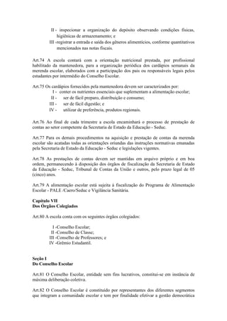 II - inspecionar a organização do depósito observando condições físicas,
higiênicas de armazenamento; e
III -registrar a entrada e saída dos gêneros alimentícios, conforme quantitativos
mencionados nas notas fiscais.
Art.74 A escola contará com a orientação nutricional prestada, por profissional
habilitado da mantenedora, para a organização periódica dos cardápios semanais da
merenda escolar, elaborados com a participação dos pais ou responsáveis legais pelos
estudantes por intermédio do Conselho Escolar.
Art.75 Os cardápios fornecidos pela mantenedora devem ser caracterizados por:
I - conter os nutrientes essenciais que suplementam a alimentação escolar;
II - ser de fácil preparo, distribuição e consumo;
III - ser de fácil digestão; e
IV - utilizar de preferência, produtos regionais.
Art.76 Ao final de cada trimestre a escola encaminhará o processo de prestação de
contas ao setor competente da Secretaria de Estado da Educação - Seduc.
Art.77 Para os demais procedimentos na aquisição e prestação de contas da merenda
escolar são acatadas todas as orientações oriundas das instruções normativas emanadas
pela Secretaria de Estado da Educação - Seduc e legislações vigentes.
Art.78 As prestações de contas devem ser mantidas em arquivo próprio e em boa
ordem, permanecendo à disposição dos órgãos de fiscalização da Secretaria de Estado
da Educação - Seduc, Tribunal de Contas da União e outros, pelo prazo legal de 05
(cinco) anos.
Art.79 A alimentação escolar está sujeita à fiscalização do Programa de Alimentação
Escolar - PALE /Caero/Seduc e Vigilância Sanitária.
Capítulo VII
Dos Órgãos Colegiados
Art.80 A escola conta com os seguintes órgãos colegiados:
I -Conselho Escolar;
II -Conselho de Classe;
III -Conselho de Professores; e
IV -Grêmio Estudantil.
Seção I
Do Conselho Escolar
Art.81 O Conselho Escolar, entidade sem fins lucrativos, constitui-se em instância de
máxima deliberação coletiva.
Art.82 O Conselho Escolar é constituído por representantes dos diferentes segmentos
que integram a comunidade escolar e tem por finalidade efetivar a gestão democrática
 