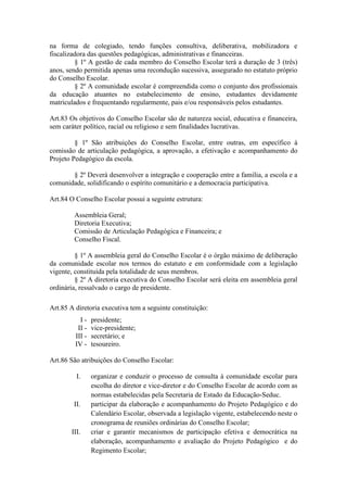 na forma de colegiado, tendo funções consultiva, deliberativa, mobilizadora e
fiscalizadora das questões pedagógicas, administrativas e financeiras.
§ 1º A gestão de cada membro do Conselho Escolar terá a duração de 3 (três)
anos, sendo permitida apenas uma recondução sucessiva, assegurado no estatuto próprio
do Conselho Escolar.
§ 2º A comunidade escolar é compreendida como o conjunto dos profissionais
da educação atuantes no estabelecimento de ensino, estudantes devidamente
matriculados e frequentando regularmente, pais e/ou responsáveis pelos estudantes.
Art.83 Os objetivos do Conselho Escolar são de natureza social, educativa e financeira,
sem caráter político, racial ou religioso e sem finalidades lucrativas.
§ 1º São atribuições do Conselho Escolar, entre outras, em específico à
comissão de articulação pedagógica, a aprovação, a efetivação e acompanhamento do
Projeto Pedagógico da escola.
§ 2º Deverá desenvolver a integração e cooperação entre a família, a escola e a
comunidade, solidificando o espírito comunitário e a democracia participativa.
Art.84 O Conselho Escolar possui a seguinte estrutura:
Assembleia Geral;
Diretoria Executiva;
Comissão de Articulação Pedagógica e Financeira; e
Conselho Fiscal.
§ 1º A assembleia geral do Conselho Escolar é o órgão máximo de deliberação
da comunidade escolar nos termos do estatuto e em conformidade com a legislação
vigente, constituída pela totalidade de seus membros.
§ 2º A diretoria executiva do Conselho Escolar será eleita em assembleia geral
ordinária, ressalvado o cargo de presidente.
Art.85 A diretoria executiva tem a seguinte constituição:
I - presidente;
II - vice-presidente;
III - secretário; e
IV - tesoureiro.
Art.86 São atribuições do Conselho Escolar:
I. organizar e conduzir o processo de consulta à comunidade escolar para
escolha do diretor e vice-diretor e do Conselho Escolar de acordo com as
normas estabelecidas pela Secretaria de Estado da Educação-Seduc.
II. participar da elaboração e acompanhamento do Projeto Pedagógico e do
Calendário Escolar, observada a legislação vigente, estabelecendo neste o
cronograma de reuniões ordinárias do Conselho Escolar;
III. criar e garantir mecanismos de participação efetiva e democrática na
elaboração, acompanhamento e avaliação do Projeto Pedagógico e do
Regimento Escolar;
 