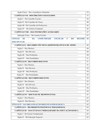 Seção Única – De a Assistência Alimentar............................................................ 35
CAPÍTULO VII - DOS ÓRGÃOS COLEGIADOS......................................................... 37
Seção I – Do Conselho Escolar............................................................................... 38
Seção II - Do Conselho de Classe.......................................................................... 40
Seção III - Do Conselho de Professores................................................................. 42
Seção IV – Do Grêmio Estudantil........................................................................... 45
CAPÍTULO VIII – DAS INSTRUÇÕES AUXILIARES ................................................ 47
Subseção Única – Da Cantina Escolar ................................................................. 47
TITULO III – DA COMUNIDADE ESCOLAR E DO REGIME
DISCIPLINAR...................
48
CAPÍTULO I - DO CORPO TÉCNICO-ADMINISTRATIVO E DE APOIO................... 49
Seção I - Dos Direitos.............................................................................................. 49
Seção II – Dos Deveres........................................................................................... 49
Seção III – Das Proibições...................................................................................... 50
Seção IV – Das Penalidades................................................................................... 51
CAPÍTULO II - DO CORPO DOCENTE ...................................................................... 51
Seção I - Dos Direitos.............................................................................................. 51
Seção II – Dos Deveres........................................................................................... 52
Seção III – Das Proibições...................................................................................... 54
Seção IV – Das Penalidades.................................................................................. 55
CAPÍTULO III - DO CORPO DISCENTE...................................................................... 55
Seção I - Dos Direitos............................................................................................. 55
Seção II – Dos Deveres........................................................................................... 57
Seção III – Das Proibições...................................................................................... 58
Seção IV – Das Penalidades................................................................................... 59
CAPÍTULO IV - DOS PAIS OU RESPONSÁVEIS....................................................... 61
Seção I - Dos Direitos.............................................................................................. 62
Seção II - Dos Deveres........................................................................................... 62
TÍTULO IV - DA ORGANIZAÇÃO DIDÁTICO-PEDÁGOGICA......................................... 63
CAPÍTULO I – DO PROJETO POLÍTICO E PEDAGÓGICO....................................... 63
CAPÍTULO II – DAS ETAPAS E MODALIDADES DA EDUCAÇÃO BÁSICA........... 64
Seção I - Do Ensino Fundamental........................................................................... 65
Seção II – Da Educação Especial........................................................................... 65
 