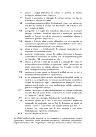 IV. analisar e propor alternativas de solução às questões de natureza
pedagógica, administrativa e financeira;
V. discutir e acompanhar a efetivação do currículo escolar com base no
Referencial Curricular do Estado;
VI. zelar pelo cumprimento e defesa dos direitos da criança e do adolescente,
com base no Estatuto da Criança e do Adolescente - ECA (Lei n. 8.069,
de 13 de julho de 1990);
VII. acompanhar a evolução dos indicadores educacionais de avaliações
externas e internas - abandono, aprovação e reprovação - propondo,
quando se fizerem necessárias, intervenções pedagógicas visando à
melhoria da qualidade da educação;
VIII. discutir e deliberar sobre projetos elaborados e/ou em execução por
quaisquer dos segmentos que compõem a comunidade escolar no sentido
de avaliar sua importância no processo educativo;
IX. apoiar a criação e o fortalecimento de entidades representativas dos
segmentos da comunidade escolar;
X. promover, regularmente, círculos de estudos, objetivando a formação
continuada dos conselheiros em parceria com a Coordenadoria Regional
de Educação - CRE e outras instituições afins;
XI. analisar e aprovar o plano de aplicação e a prestação de contas dos
recursos financeiros adquiridos ou repassados à escola, comunicando aos
órgãos competentes as medidas adotadas pelo Conselho Escolar, em
casos de irregularidades na unidade escolar;
XII. monitorara merenda escolar no âmbito da unidade escolar, no que se
refere aos aspectos quantitativos e qualitativos;
XIII. apoiar, assessorar e colaborar com a administração da unidade escolar em
matéria de sua competência e em todas as suas atribuições, no sentido de
cumprir as disposições legais, a preservação das instalações físicas e
equipamentos da escola, bem como a aplicação de medidas pedagógicas
previstas no Regimento Escolar;
XIV. analisar e emitir parecer sobre desligamento de um ou mais membros do
Conselho Escolar quando do não cumprimento das normas estabelecidas
no Estatuto do Conselho Escolar;
XV. propor e aprovar as alterações do Estatuto do Conselho Escolar;
XVI. encaminhar, quando for o caso, à autoridade competente, proposta de
instauração de sindicância para os fins de destituição de diretor da
unidade escolar e vice-diretor, em decisão tomada por 50% + 1
(cinquenta por cento mais um) de seus membros e com razões
fundamentadas e registradas formalmente; e
XVII. aprovar o Regimento Escolar.
Art.87 O Conselho Escolar garantirá, em sua composição, a representação de todos os
segmentos da comunidade escolar, escolhidos na consulta à comunidade, assegurando a
proporcionalidade de 50% (cinquenta por cento) para professores e demais funcionários
 