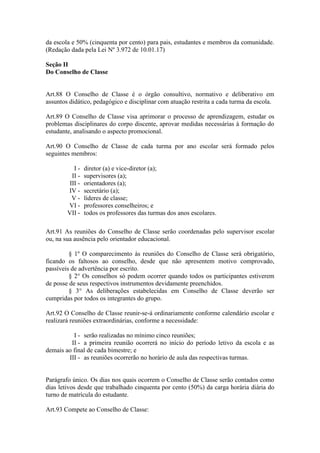 da escola e 50% (cinquenta por cento) para pais, estudantes e membros da comunidade.
(Redação dada pela Lei Nº 3.972 de 10.01.17)
Seção II
Do Conselho de Classe
Art.88 O Conselho de Classe é o órgão consultivo, normativo e deliberativo em
assuntos didático, pedagógico e disciplinar com atuação restrita a cada turma da escola.
Art.89 O Conselho de Classe visa aprimorar o processo de aprendizagem, estudar os
problemas disciplinares do corpo discente, aprovar medidas necessárias à formação do
estudante, analisando o aspecto promocional.
Art.90 O Conselho de Classe de cada turma por ano escolar será formado pelos
seguintes membros:
I - diretor (a) e vice-diretor (a);
II - supervisores (a);
III - orientadores (a);
IV - secretário (a);
V - líderes de classe;
VI - professores conselheiros; e
VII - todos os professores das turmas dos anos escolares.
Art.91 As reuniões do Conselho de Classe serão coordenadas pelo supervisor escolar
ou, na sua ausência pelo orientador educacional.
§ 1º O comparecimento às reuniões do Conselho de Classe será obrigatório,
ficando os faltosos ao conselho, desde que não apresentem motivo comprovado,
passíveis de advertência por escrito.
§ 2° Os conselhos só podem ocorrer quando todos os participantes estiverem
de posse de seus respectivos instrumentos devidamente preenchidos.
§ 3° As deliberações estabelecidas em Conselho de Classe deverão ser
cumpridas por todos os integrantes do grupo.
Art.92 O Conselho de Classe reunir-se-á ordinariamente conforme calendário escolar e
realizará reuniões extraordinárias, conforme a necessidade:
I - serão realizadas no mínimo cinco reuniões;
II - a primeira reunião ocorrerá no início do período letivo da escola e as
demais ao final de cada bimestre; e
III - as reuniões ocorrerão no horário de aula das respectivas turmas.
Parágrafo único. Os dias nos quais ocorrem o Conselho de Classe serão contados como
dias letivos desde que trabalhado cinquenta por cento (50%) da carga horária diária do
turno de matrícula do estudante.
Art.93 Compete ao Conselho de Classe:
 