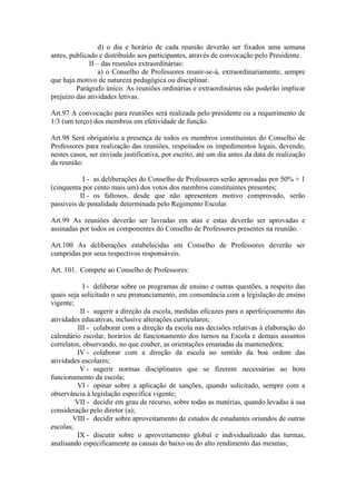 d) o dia e horário de cada reunião deverão ser fixados uma semana
antes, publicado e distribuído aos participantes, através de convocação pelo Presidente.
II – das reuniões extraordinárias:
a) o Conselho de Professores reunir-se-á, extraordinariamente, sempre
que haja motivo de natureza pedagógica ou disciplinar.
Parágrafo único. As reuniões ordinárias e extraordinárias não poderão implicar
prejuízo das atividades letivas.
Art.97 A convocação para reuniões será realizada pelo presidente ou a requerimento de
1/3 (um terço) dos membros em efetividade de função.
Art.98 Será obrigatória a presença de todos os membros constituintes do Conselho de
Professores para realização das reuniões, respeitados os impedimentos legais, devendo,
nestes casos, ser enviada justificativa, por escrito, até um dia antes da data de realização
da reunião:
I - as deliberações do Conselho de Professores serão aprovadas por 50% + 1
(cinquenta por cento mais um) dos votos dos membros constituintes presentes;
II - os faltosos, desde que não apresentem motivo comprovado, serão
passíveis de penalidade determinada pelo Regimento Escolar.
Art.99 As reuniões deverão ser lavradas em atas e estas deverão ser aprovadas e
assinadas por todos os componentes do Conselho de Professores presentes na reunião.
Art.100 As deliberações estabelecidas em Conselho de Professores deverão ser
cumpridas por seus respectivos responsáveis.
Art. 101. Compete ao Conselho de Professores:
I - deliberar sobre os programas de ensino e outras questões, a respeito das
quais seja solicitado o seu pronunciamento, em consonância com a legislação de ensino
vigente;
II - sugerir a direção da escola, medidas eficazes para o aperfeiçoamento das
atividades educativas, inclusive alterações curriculares;
III - colaborar com a direção da escola nas decisões relativas à elaboração do
calendário escolar, horários de funcionamento dos turnos na Escola e demais assuntos
correlatos, observando, no que couber, as orientações emanadas da mantenedora;
IV - colaborar com a direção da escola no sentido da boa ordem das
atividades escolares;
V - sugerir normas disciplinares que se fizerem necessárias ao bom
funcionamento da escola;
VI - opinar sobre a aplicação de sanções, quando solicitado, sempre com a
observância à legislação específica vigente;
VII - decidir em grau de recurso, sobre todas as matérias, quando levadas à sua
consideração pelo diretor (a);
VIII - decidir sobre aproveitamento de estudos de estudantes oriundos de outras
escolas;
IX - discutir sobre o aproveitamento global e individualizado das turmas,
analisando especificamente as causas do baixo ou do alto rendimento das mesmas;
 