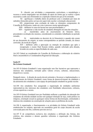 X - discutir, por atividades e componentes curriculares, a metodologia e
recursos a serem empregados nas atividades de apoio de forma que se realize o ajuste
necessário a cada caso eliminando-se a repetição rotineira do que já foi ensinado;
XI - aperfeiçoar o trabalho diário do professor com o estudante por meio de
subsídios fornecidos pelos serviços de supervisão escolar e orientação educacional;
XII - proporcionar uma avaliação de todos os elementos componentes do
Conselho de Professores, tendo em vista o processo ensino aprendizagem;
XIII - deliberar os casos de lacuna nas suas peculiaridades; e
XIV - regularizar a vida escolar do estudante abrangido em uma das situações:
a) transferidos antes do encerramento do bimestre letivo,
procedendo à avaliação dos mesmos, considerando os conteúdos trabalhados no período
cursado;
b) matriculados no decorrer do (s) bimestre(s) e quando não conste
de seu documento de origem, as notas correspondentes ao período cursado, do elenco
curricular, da escola de origem.
XIV - deliberar sobre a aprovação ou retenção de estudante que após a
recuperação e exame final ficaram retidos, quando solicitado pela direção,
levando em conta as especificidades de cada caso.
Art.102 Caberá ao coordenador do Conselho de Professores a elaboração de relatório
final e encaminhá-lo a Coordenadoria Regional de Educação.
Seção IV
Do Grêmio Estudantil
Art.103 O Grêmio Estudantil é uma organização sem fins lucrativos que representa o
interesse dos estudantes, norteado pelos valores cívicos, culturais, educacionais,
desportivos e sociais.
Parágrafo único. A direção da escola deverá estimular e favorecer a implementação e o
fortalecimento do Grêmio Estudantil, como forma de desenvolvimento da cidadania e
da autonomia dos estudantes e com espaço de participação estudantil na gestão escolar.
Art.104 Aos estudantes fica assegurada a organização de entidades autônomas
representativas dos interesses dos estudantes com finalidades educacionais, culturais,
cívicas esportivas e sociais.
Art.105 O Grêmio Estudantil tem por finalidade melhorar a qualidade da educação dos
estudantes da referida unidade escolar sem qualquer distinção de raça, credo político ou
religioso, orientação sexual ou quaisquer outras formas de discriminação, estimulando o
interesse dos estudantes na construção de soluções para os problemas da escola.
Art.106 A organização, o funcionamento e as atividades do Grêmio Estudantil serão
estabelecidos no estatuto, aprovado em assembleia geral do corpo discente da escola
convocada para este fim, conforme previsto em Lei.
Art.107 É de competência exclusiva dos estudantes a definição das formas, dos
critérios, dos estatutos e demais questões referentes à organização dos Grêmios
Estudantis.
 