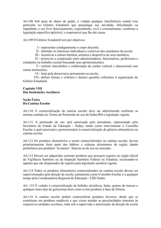 Art.108 Sob pena de abuso de poder, é vedada qualquer interferência estatal e/ou
particular no Grêmio Estudantil que prejudique sua atividade, dificultando ou
impedindo o seu livre funcionamento, respondendo, civil e criminalmente, conforme a
legislação específica aplicável, o responsável que lhe der causa.
Art.109 O Grêmio Estudantil tem por objetivos:
I - representar condignamente o corpo discente;
II - defender os interesses individuais e coletivos dos estudantes da escola;
III - incentivar a cultura literária, artística e desportiva de seus membros;
IV - promover a cooperação entre administradores, funcionários, professores e
estudantes no trabalho escolar buscando seus aprimoramentos;
V - realizar intercâmbio e colaboração de caráter cultural e educacional com
outras instituições;
VI - lutar pela democracia permanente na escola;
VII - definir formas e critérios e demais questões referentes à organização do
Grêmio Estudantil.
Capítulo VIII
Das Instituições Auxiliares
Seção Única
Da Cantina Escolar
Art.110 A comercialização da cantina escolar deve ser administrada conforme as
normas contidas no Termo de Permissão de uso da Seduc/RO e legislação vigente.
Art.111 A permissão de uso será autorizada pelo presidente, representado pelo
Secretário de Estado da Educação - Seduc, tendo como interveniente o Conselho
Escolar o qual autorizará o permissionário à comercialização de gêneros alimentícios na
cantina escolar.
Art.112 Os produtos alimentícios a serem comercializados na cantina escolar, devem
prioritariamente fazer parte dos hábitos e culturas alimentares da região, dando
preferência aos produtos “in natura”, básicos ou de uso no mercado.
Art.113 Devem ser adquiridos somente produtos que possuem registro no órgão oficial
da Vigilância Sanitária ou da Inspeção Sanitária Federal ou Estadual, excetuando-se
aqueles que são dispensados do registro pela legislação sanitária vigente.
Art.114 Todos os produtos alimentícios comercializados na cantina escolar devem ser
supervisionados pela direção da escola, juntamente como Conselho Escolar e a qualquer
tempo pela Coordenadoria Regional de Educação - CRE/Seduc.
Art. 115 É vedado à comercialização de bebidas alcoólicas, balas, gomas de mascar e
qualquer outro tipo de guloseimas bem como evitar produtos à base de frituras.
Art.116 A cantina escolar poderá comercializar produtos diversos, desde que se
constituam em produtos saudáveis e que visem atender as peculiaridades inerentes às
respectivas unidades escolares, tudo sob a supervisão e autorização da direção da escola
 