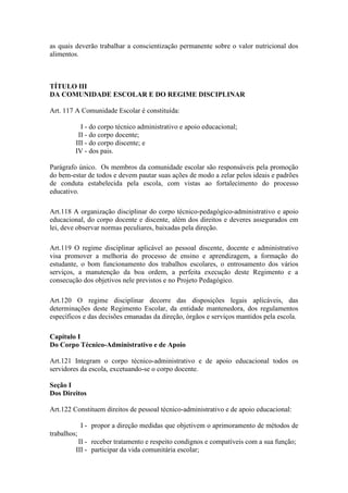 as quais deverão trabalhar a conscientização permanente sobre o valor nutricional dos
alimentos.
TÍTULO III
DA COMUNIDADE ESCOLAR E DO REGIME DISCIPLINAR
Art. 117 A Comunidade Escolar é constituída:
I - do corpo técnico administrativo e apoio educacional;
II - do corpo docente;
III - do corpo discente; e
IV - dos pais.
Parágrafo único. Os membros da comunidade escolar são responsáveis pela promoção
do bem-estar de todos e devem pautar suas ações de modo a zelar pelos ideais e padrões
de conduta estabelecida pela escola, com vistas ao fortalecimento do processo
educativo.
Art.118 A organização disciplinar do corpo técnico-pedagógico-administrativo e apoio
educacional, do corpo docente e discente, além dos direitos e deveres assegurados em
lei, deve observar normas peculiares, baixadas pela direção.
Art.119 O regime disciplinar aplicável ao pessoal discente, docente e administrativo
visa promover a melhoria do processo de ensino e aprendizagem, a formação do
estudante, o bom funcionamento dos trabalhos escolares, o entrosamento dos vários
serviços, a manutenção da boa ordem, a perfeita execução deste Regimento e a
consecução dos objetivos nele previstos e no Projeto Pedagógico.
Art.120 O regime disciplinar decorre das disposições legais aplicáveis, das
determinações deste Regimento Escolar, da entidade mantenedora, dos regulamentos
específicos e das decisões emanadas da direção, órgãos e serviços mantidos pela escola.
Capítulo I
Do Corpo Técnico-Administrativo e de Apoio
Art.121 Integram o corpo técnico-administrativo e de apoio educacional todos os
servidores da escola, excetuando-se o corpo docente.
Seção I
Dos Direitos
Art.122 Constituem direitos de pessoal técnico-administrativo e de apoio educacional:
I - propor a direção medidas que objetivem o aprimoramento de métodos de
trabalhos;
II - receber tratamento e respeito condignos e compatíveis com a sua função;
III - participar da vida comunitária escolar;
 
