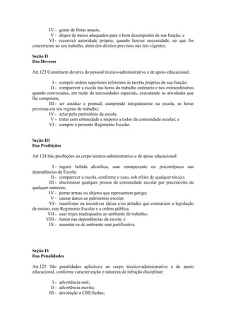 IV - gozar de férias anuais;
V - dispor de meios adequados para o bom desempenho de sua função; e
VI - recorrerá autoridade própria, quando houver necessidade, no que for
concernente ao seu trabalho, além dos direitos previstos nas leis vigentes.
Seção II
Dos Deveres
Art.123 Constituem deveres do pessoal técnico-administrativo e de apoio educacional:
I - cumprir ordens superiores referentes às tarefas próprias de sua função;
II - comparecer a escola nas horas do trabalho ordinário e nos extraordinários
quando convocados, em razão de necessidades especiais, executando as atividades que
lhe competem;
III - ser assíduo e pontual, cumprindo integralmente na escola, as horas
previstas em seu regime de trabalho;
IV - zelar pelo patrimônio da escola;
V - tratar com urbanidade e respeito a todos da comunidade escolar; e
VI - cumprir o presente Regimento Escolar.
Seção III
Das Proibições
Art.124 São proibições ao corpo técnico-administrativo e de apoio educacional:
I - ingerir bebida alcoólica, usar entorpecente ou psicotrópicos nas
dependências da Escola;
II - comparecer a escola, conforme o caso, sob efeito de qualquer tóxico;
III - discriminar qualquer pessoa da comunidade escolar por preconceito de
qualquer natureza;
IV - portar armas ou objetos que representem perigo;
V - causar danos ao patrimônio escolar;
VI - manifestar ou incentivar ideias e/ou atitudes que contrariem a legislação
de ensino, este Regimento Escolar e a ordem pública.
VII - usar trajes inadequados ao ambiente de trabalho;
VIII - fumar nas dependências da escola; e
IX - ausentar-se do ambiente sem justificativa.
Seção IV
Das Penalidades
Art.125 São penalidades aplicáveis ao corpo técnico-administrativo e de apoio
educacional, conforme caracterização e natureza da infração disciplinar:
I - advertência oral;
II - advertência escrita;
III - devolução a CRE/Seduc;
 