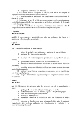 IV - suspensão, exoneração e/ou demissão.
§ 1º Comete infração disciplinar o servidor que deixar de cumprir ou
negligenciar o cumprimento de seus deveres e funções.
§ 2º As penalidades de advertência oral e escrita são de responsabilidade da
direção da escola.
§ 3º O servidor só será devolvido aos órgãos superiores após esgotada todas as
possibilidades de conciliação, com registro das advertências e justificativa da devolução
e avaliação de desempenho.
§ 4º As penalidades de suspensão, exoneração e/ou demissão são de
competência da mantenedora, observando as normas da legislação vigente.
Capítulo II
Do Corpo Docente
Art.126 O corpo docente é constituído por todos os professores da Escola e é
responsável pelas atividades de docência.
Seção I
Dos Direitos
Art. 127 Constituem direitos do corpo docente:
I - dispor de condições necessárias para a realização de suas atividades;
II - participar da vida comunitária escolar;
III - recorrerá autoridade competente, quando sentir-se prejudicado em seus
direitos;
IV - gozar de férias anuais estabelecidas no calendário escolar;
V - ter tolerância de quinze minutos, no horário de entrada inicial, desde que
justificado;
VI - requisitar todo o material didático julgado necessário às aulas, dentro das
possibilidades da escola;
VII - utilizar livros, vídeos e computadores necessários para o exercício das
suas funções pedagógicas;
VIII - exigir o tratamento e o respeito condignos e compatíveis com sua missão
de educador.
Seção II
Dos Deveres
Art. 128 São deveres dos docentes, além dos previstos em Lei, os especificados a
seguir:
I - participar da elaboração do Projeto Pedagógico da escola;
II - elaborar e cumprir plano de trabalho, segundo o Projeto Pedagógico;
III - zelar pela aprendizagem dos estudantes;
IV - elaborar os planos de aula;
V - estabelecer estratégia de recuperação para os estudantes de menor
rendimento;
VI - ministrar os dias letivos e horas aula estabelecidos, além de participar
integralmente dos períodos dedicados ao planejamento, à avaliação e ao
desenvolvimento profissional;
 