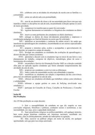 VII - colaborar com as atividades de articulação da escola com as famílias e a
comunidade;
VIII - entrar em sala de aula com pontualidade;
IX - usar de seu domínio de classe e de sua autoridade para fazer com que seja
mantida a ordem e a disciplina em sala de aula, encaminhando à direção apenas os casos
de maior gravidade;
X - comparecer às reuniões para as quais for convocado;
XI - registrar diariamente os conteúdos e a frequência dos estudantes no diário
eletrônico;
XII - inserir as notas pertinentes dos estudantes no diário eletrônico;
XIII - entregar os diários de classe devidamente preenchidos e impressos à
coordenação pedagógica no final do bimestre ou assim que for solicitado;
XIV - identificar as necessidades e carências de ordem social e de saúde que
interferem na aprendizagem dos estudantes, encaminhando-as aos setores especializados
de assistência;
XV - preparar e ministrar aulas, avaliar e acompanhar o aproveitamento do
corpo discente, no respectivo campo de atuação;
XVI - divulgar aos estudantes os resultados das avaliações de aprendizagem e
dirimir dúvidas por ventura existentes;
XVII - apresentar e discutir com os estudantes logo no início do ano letivo o seu
planejamento de trabalho, composto de objetivos, metodologia, plano de curso e
instrumentos de avaliação;
XVIII - encaminhar a Serviço de Orientação Escolar- SOE ou a direção conteúdo
afim para ser aplicado àqueles estudantes que forem afastados temporariamente das
atividades da sala de aula;
XIX - propiciar aos estudantes a conviver com as diferenças;
XX - tratar a todos da comunidade escolar com urbanidade e respeito;
XXI - sensibilizar os estudantes em relação à importância da boa convivência
para criar um ambiente agradável na sala de aula;
XXII - oferecer aos estudantes atividades que trabalhem valores como tolerância
e solidariedade;
XXIII - informar a equipe gestora os casos de bullying envolvendo seus
estudantes; e
XXIV - participar do Conselho de Classe, Conselho de Professores e Conselho
Escolar.
Seção III
Das Proibições
Art.129 São proibições ao corpo docente:
I - ferir a susceptibilidade do estudante no que diz respeito as suas
convicções religiosas, filosóficas e políticas, condições sociais e econômicas, a sua
nacionalidade, cor, raça, sexo e capacidade intelectual;
II - fazer proselitismo religioso ou político-partidário, sob qualquer pretexto,
bem como pregar doutrinas contrárias aos interesses nacionais, insuflando nos
estudantes, clara ou disfarçadamente, atitudes de indisciplina ou agitação;
III - falar, escrever ou publicar artigos em nome da escola, em qualquer
oportunidade, sem que para isso esteja autorizado;
 
