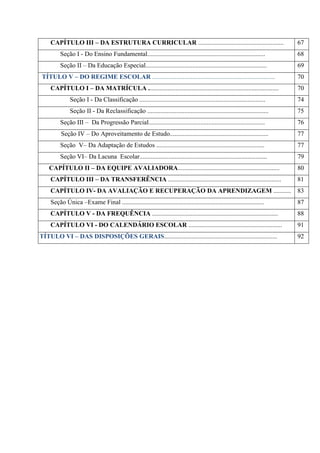 CAPÍTULO III – DA ESTRUTURA CURRICULAR ..................................................... 67
Seção I - Do Ensino Fundamental......................................................................... 68
Seção II – Da Educação Especial........................................................................... 69
TÍTULO V – DO REGIME ESCOLAR ............................................................................ 70
CAPÍTULO I – DA MATRÍCULA ................................................................................. 70
Seção I - Da Classificação .............................................................................. 74
Seção II - Da Reclassificação ........................................................................... 75
Seção III – Da Progressão Parcial........................................................................ 76
Seção IV – Do Aproveitamento de Estudo............................................................. 77
Seção V– Da Adaptação de Estudos ................................................................... 77
Seção VI– Da Lacuna Escolar............................................................................... 79
CAPÍTULO II – DA EQUIPE AVALIADORA............................................................... 80
CAPÍTULO III – DA TRANSFERÊNCIA ...................................................................... 81
CAPÍTULO IV- DA AVALIAÇÃO E RECUPERAÇÃO DA APRENDIZAGEM ........... 83
Seção Única –Exame Final ........................................................................................ 87
CAPÍTULO V - DA FREQUÊNCIA .............................................................................. 88
CAPÍTULO VI - DO CALENDÁRIO ESCOLAR .......................................................... 91
TÍTULO VI – DAS DISPOSIÇÕES GERAIS...................................................................... 92
 