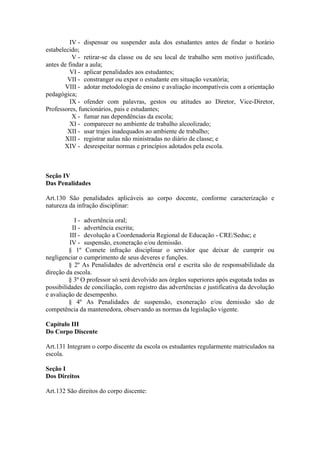 IV - dispensar ou suspender aula dos estudantes antes de findar o horário
estabelecido;
V - retirar-se da classe ou de seu local de trabalho sem motivo justificado,
antes de findar a aula;
VI - aplicar penalidades aos estudantes;
VII - constranger ou expor o estudante em situação vexatória;
VIII - adotar metodologia de ensino e avaliação incompatíveis com a orientação
pedagógica;
IX - ofender com palavras, gestos ou atitudes ao Diretor, Vice-Diretor,
Professores, funcionários, pais e estudantes;
X - fumar nas dependências da escola;
XI - comparecer no ambiente de trabalho alcoolizado;
XII - usar trajes inadequados ao ambiente de trabalho;
XIII - registrar aulas não ministradas no diário de classe; e
XIV - desrespeitar normas e princípios adotados pela escola.
Seção IV
Das Penalidades
Art.130 São penalidades aplicáveis ao corpo docente, conforme caracterização e
natureza da infração disciplinar:
I - advertência oral;
II - advertência escrita;
III - devolução a Coordenadoria Regional de Educação - CRE/Seduc; e
IV - suspensão, exoneração e/ou demissão.
§ 1º Comete infração disciplinar o servidor que deixar de cumprir ou
negligenciar o cumprimento de seus deveres e funções.
§ 2º As Penalidades de advertência oral e escrita são de responsabilidade da
direção da escola.
§ 3º O professor só será devolvido aos órgãos superiores após esgotada todas as
possibilidades de conciliação, com registro das advertências e justificativa da devolução
e avaliação de desempenho.
§ 4º As Penalidades de suspensão, exoneração e/ou demissão são de
competência da mantenedora, observando as normas da legislação vigente.
Capítulo III
Do Corpo Discente
Art.131 Integram o corpo discente da escola os estudantes regularmente matriculados na
escola.
Seção I
Dos Direitos
Art.132 São direitos do corpo discente:
 