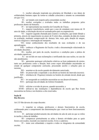 I - receber educação inspirada nos princípios de liberdade e nos ideais de
solidariedade humana capaz de tornar-se cidadão consciente e atuante na comunidade
em que vive;
II - ser tratado com respeito pela comunidade escolar;
III - receber corrigidos e avaliados todos os trabalhos propostos pelos
professores dentro do bimestre;
IV - ter representante nas reuniões do Conselho de Classe;
V - requerer transferência, sendo que o caso do estudante com menos de 18
anos de idade, a solicitação deverá ser assinada pelos pais ou responsáveis;
VI - requerer segunda chamada para exames e avaliações, que tendo faltado a
primeira, através de requerimento no prazo de 8 (oito) dias, contados da data do exame
ou avaliação, mediante comprovação de: doença, luto, nojo, gala, doação de sangue,
motivos religiosos e interrupção de transporte;
VII - tomar conhecimento dos resultados de suas avaliações e de sua
aprendizagem;
VIII - conhecer o Regimento da Escola e toda a documentação relacionada às
atividades discentes;
IX - receber, por parte da escola, incentivos e condições para a prática de
atividades esportivas;
X - ser ouvido em suas reclamações e notificando das suas razões, no caso de
não atendimento;
XI - apresentar quaisquer solicitações relativas ao bom andamento do ensino,
tanto aos professores como a direção, bem como expor dificuldades encontradas no
estudo de qualquer componente curricular, procurando auxilio e soluções para as
mesmas;
XII - ausentar-se da escola quando devidamente autorizado;
XIII - ter preservado e respeitado o seu direito ao horário de intervalo (recreio);
XIV - tolerância de 15(quinze) minutos no horário de entrada inicial, desde que
justificado;
XV - ter assegurado as condições necessárias ao seu desenvolvimento;
XVI - participar das atividades de Grêmio Estudantil;
XVII - solicitar a revisão de provas, quando necessário; e
XVIII - utilizar-se das instalações e dependências da escola que lhes forem
necessárias na forma e nos horários a eles reservados.
Seção II
Dos Deveres
Art.133 São deveres do corpo discente:
I - respeitar os colegas, professores e demais funcionários da escola,
colaborando para o cumprimento das determinações que visem ao bom funcionamento
da escola;
II - participar produtivamente das atividades da sala de aula no que se refere
às tarefas e clima de trabalho;
III - comparecer pontualmente as aulas e demais atividades para as quais
forem convocados, trazendo seu material escolar, livros e cadernos;
IV - tratar com urbanidade e respeito a todos os integrantes da comunidade
escolar;
 