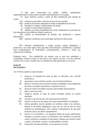 V - zelar pela conservação do prédio, mobília, equipamento,
responsabilizando-se pelos danos causados individualmente ou em grupo;
VI - trajar uniforme escolar, a partir da data estabelecida pela direção da
escola;
VII - esforçar-se para obter o máximo de proveito nos estudos;
VIII - portar-se de maneira adequada em todas as dependências da escola;
IX - prestigiar os colegas e representantes de turmas;
X - cumprir os termos deste regimento;
XI - respeitar as normas disciplinares da escola, obedecendo aos preceitos da
boa educação nos seus hábitos, atitudes e palavras;
XII - cumprir as determinações da direção, dos professores e demais
funcionários;
XIII - respeitar o professor como autoridade máxima em sala de aula;
XIV - informar imediatamente a equipe gestora, equipe pedagógica e
professores, caso sofra alguns tipos agressões, discriminações, humilhações e qualquer
outro comportamento de intimidação, constrangimento, violência e outros que
caracterizem o bullying.
Parágrafo único. Fica estabelecido em reunião com os pais dos estudantes e
comunidade escolar no início do ano letivo com registro em ata, o uso do uniforme
escolar, bem o como o modelo que os estudantes deverão apresentar-se na escola.
Seção III
Das Proibições
Art.134 Será vedado ao corpo discente:
I. atrasar-se na chegada das aulas ou após os intervalos, sem a devida
justificativa;
II. apresentar-se sem uniforme escolar, sem a devida justificativa;
III. portar-se de forma inconveniente de modo a atrapalhar o bom andamento
das aulas, atividades extraclasses e momentos cívicos;
IV. deixar de realizar atividades escolares apresentadas pelo professor;
V. pular o muro da escola;
VI. ocupar-se durante as aulas de outras atividades alheias ao assunto
abordado;
VII. ausentar-se da sala de aula sem autorização do professor;
VIII. transitar ou fazer uso do espaço de acesso não permitidos ao estudante;
IX. utilizar aparelhos sonoros portáteis, de telefonia celular e/ou similares,
durante as atividades pedagógicas, quer seja em sala de aula ou outro
ambiente de aprendizagem, salvo quando o planejamento da aula pelo
professor exija o uso desses equipamentos;
X. assistir, ler ou distribuir, e ou reproduzir dentro da escola, publicações,
estampas ou jornais escritos ou eletrônicos com inferência de agressão
contra o professor, estudante ou funcionário, imagens que atentem contra
o pudor, a disciplina, a moral e a ordem pública e similar;
XI. tomar parte em jogos proibidos ou em apostas na escola;
 