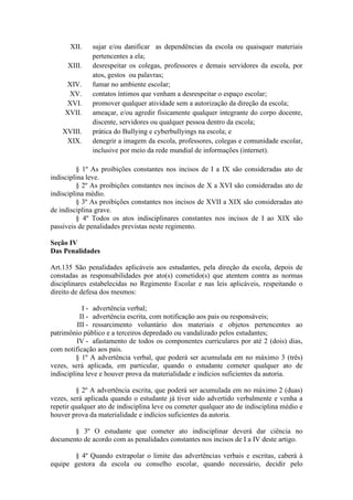 XII. sujar e/ou danificar as dependências da escola ou quaisquer materiais
pertencentes a ela;
XIII. desrespeitar os colegas, professores e demais servidores da escola, por
atos, gestos ou palavras;
XIV. fumar no ambiente escolar;
XV. contatos íntimos que venham a desrespeitar o espaço escolar;
XVI. promover qualquer atividade sem a autorização da direção da escola;
XVII. ameaçar, e/ou agredir fisicamente qualquer integrante do corpo docente,
discente, servidores ou qualquer pessoa dentro da escola;
XVIII. prática do Bullying e cyberbullyings na escola; e
XIX. denegrir a imagem da escola, professores, colegas e comunidade escolar,
inclusive por meio da rede mundial de informações (internet).
§ 1º As proibições constantes nos incisos de I a IX são consideradas ato de
indisciplina leve.
§ 2º As proibições constantes nos incisos de X a XVI são consideradas ato de
indisciplina médio.
§ 3º As proibições constantes nos incisos de XVII a XIX são consideradas ato
de indisciplina grave.
§ 4º Todos os atos indisciplinares constantes nos incisos de I ao XIX são
passíveis de penalidades previstas neste regimento.
Seção IV
Das Penalidades
Art.135 São penalidades aplicáveis aos estudantes, pela direção da escola, depois de
constadas as responsabilidades por ato(s) cometido(s) que atentem contra as normas
disciplinares estabelecidas no Regimento Escolar e nas leis aplicáveis, respeitando o
direito de defesa dos mesmos:
I - advertência verbal;
II - advertência escrita, com notificação aos pais ou responsáveis;
III - ressarcimento voluntário dos materiais e objetos pertencentes ao
patrimônio público e a terceiros depredado ou vandalizado pelos estudantes;
IV - afastamento de todos os componentes curriculares por até 2 (dois) dias,
com notificação aos pais.
§ 1º A advertência verbal, que poderá ser acumulada em no máximo 3 (três)
vezes, será aplicada, em particular, quando o estudante cometer qualquer ato de
indisciplina leve e houver prova da materialidade e indícios suficientes da autoria.
§ 2º A advertência escrita, que poderá ser acumulada em no máximo 2 (duas)
vezes, será aplicada quando o estudante já tiver sido advertido verbalmente e venha a
repetir qualquer ato de indisciplina leve ou cometer qualquer ato de indisciplina médio e
houver prova da materialidade e indícios suficientes da autoria.
§ 3º O estudante que cometer ato indisciplinar deverá dar ciência no
documento de acordo com as penalidades constantes nos incisos de I a IV deste artigo.
§ 4º Quando extrapolar o limite das advertências verbais e escritas, caberá à
equipe gestora da escola ou conselho escolar, quando necessário, decidir pelo
 