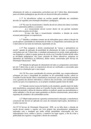 afastamento de todos os componentes curriculares por até 2 (dois) dias, determinando
quais atividades pedagógicas que deverão ser desenvolvidas pelo estudante.
§ 5º As advertências verbais ou escritas quando aplicadas aos estudantes
deverão ser seguidas com orientação disciplinar e pedagógica.
§ 6º No caso de ressarcimento a família deverá ter ciência dos danos ocorridos
contra o patrimônio público e a terceiros:
a) o ressarcimento deverá ocorrer dentro de um período mediante
acordo entre as partes envolvidas;
b) caso não haja o ressarcimento voluntário, a direção da escola
acionará judicialmente os responsáveis.
c)
§ 7º Quando o estudante cometer ato de indisciplina grave caberá à direção da
escola aplicar a penalidade de afastamento de todos os componentes curriculares por até
2 (dois) dias no seu turno de matrícula, registrando em ata.
§ 8º Para assegurar o direito constitucional de “acesso e permanência na
escola”, quando da aplicação da penalidade de afastamento de todos os componentes
curriculares por até 2 (dois) dias, o estudante permanecerá na escola, tendo garantida a
sua frequência e caberá à equipe gestora da escola e/ou Conselho Escolar decidir sobre
as atividades pedagógicas, tais como: projeção de filmes educativos, pesquisas no
laboratório de informática ou biblioteca, dentre outras, monitoradas pelo Serviço de
Orientação Educacional – SOE.
§ 9º Quando da aplicação de afastamento de todos os componentes curriculares
por até 2 (dois) dias os pais ou responsáveis devem ser notificados e convocados para
atenderem as orientações que o caso requer.
Art.136 Nos casos considerados de extrema gravidade, que comprovadamente
coloquem em risco a integridade do estudante ou da comunidade escolar, caberá ao
Conselho Escolar decidir sobre a transferência consensual, com a finalidade de proteção
e/ou a garantia dos direitos individuais e coletivos dos envolvidos, com notificação por
escrito aos pais e/ou responsáveis, ou ao próprio estudante quando maior de idade.
§ 1º Quando ocorrer recusa da família ou do estudante, quando maior de idade,
pela transferência consensual caberá ao Conselho Escolar solicitar a manifestação dos
órgãos de proteção e defesa do interesse público ou judicial, quanto aos procedimentos a
serem adotados, a fim de que sejam garantidos os direitos constitucionais, preservada a
segurança do estudante e da comunidade escolar.
§ 2º Objetivando preservar a garantia constitucional à educação, a transferência
consensual não deverá ser aplicada nos casos de retenções/reprovações, desistências e
evasões sucessivas.
Art.137 O Serviço de Orientação Educacional –SOE, ou na falta deste, a direção da
escola deverá manter o registro em livro próprio dos procedimentos pedagógicos
realizados com o estudante que tenha sofrido penalidades relacionadas aos atos
indisciplinares leves, médios e graves, e mantê-lo em lugar seguro, a fim de evitar a
publicidade dos registros e resguardar o direito do estudante.
 