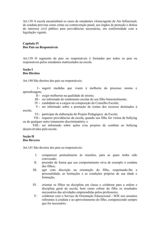Art.138 A escola encaminhará os casos de estudantes vítima/agente de Ato Infracional,
de conduta prevista como crime ou contravenção penal, aos órgãos de proteção e defesa
do interesse civil público para providências necessárias, em conformidade com a
legislação vigente.
Capitulo IV
Dos Pais ou Responsáveis
Art.139 O segmento de pais ou responsáveis é formador por todos os pais ou
responsáveis pelos estudantes matriculados na escola.
Seção I
Dos Direitos
Art.140 São direitos dos pais ou responsáveis:
I - sugerir medidas que visem à melhoria do processo ensino e
aprendizagem;
II - exigir melhorias na qualidade de ensino;
III - ser informado do rendimento escolar do seu filho bimestralmente;
IV - candidatar-se a cargos na composição do Conselho Escolar;
V - ser informado sobre a prestação de contas dos recursos destinados à
escola;
VI - participar da elaboração do Projeto Pedagógico da Escola;
VII - requerer providências da escola, quando seu filho for vítima de bullying
ou de qualquer outro tratamento discriminatório; e
VIII - ser informado sobre ações e/ou projetos de combate ao bullying
desenvolvidos pela escola.
Seção II
Dos Deveres
Art.141 São deveres dos pais ou responsáveis:
I. comparecer pontualmente às reuniões, para as quais tenha sido
convocado;
II. proceder de forma que seu comportamento sirva de exemplo à conduta
dos filhos;
III. agir com discrição na orientação do filho, respeitando-lhe a
personalidade, as limitações e as condições próprias de sua idade e
formação;
IV. orientar os filhos na disciplina em classe e colaborar para a ordem e
disciplina geral da escola, bem como cobrar do filho os resultados
necessários das atividades empreendidas pelos professores;
V. colaborar com o Serviço de Orientação Educacional - SOE nos assuntos
referentes à conduta e ao aproveitamento do filho, comparecendo sempre
que for necessário;
 