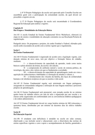 § 4º O Projeto Pedagógico da escola será aprovado pelo Conselho Escolar em
assembleia geral com a participação da comunidade escolar, da qual deverá ser
procedido o registro em ata.
§ 5º O Projeto Pedagógico da escola será encaminhado à Coordenadoria
Regional de Educação para análise e registro.
Capítulo II
Das Etapas e Modalidades da Educação Básica
Art.143 A escola Estadual de Ensino Fundamental Silvio Micheluzzi, oferecerá (s)
etapa (s) de ensino e modalidades de educação constantes na sua Resolução/Portaria de
regularização.
Parágrafo único. Os programas e projetos, de cunho Estadual e Federal, ofertados pela
escola serão executados de acordo com a norma vigente que o regulamenta.
Seção I
Do Ensino Fundamental
Art.144 O Ensino Fundamental é organizado de acordo com a legislação vigente, com
duração mínima de nove anos, terá por objetivo a formação básica do cidadão,
mediante:
I – o desenvolvimento da capacidade de aprender, tendo como meios
básicos o pleno domínio da leitura, da escrita e do cálculo;
II – a compreensão do ambiente natural e social, do sistema político, da
tecnologia, das artes e dos valores em que se fundamenta a sociedade;
III – o desenvolvimento da capacidade de aprendizagem, tendo em vista a
aquisição de conhecimentos e habilidades e a formação de atitudes e valores; e
IV – o fortalecimento dos vínculos da família, dos laços de solidariedade
humana e de tolerância recíproca em que se assenta a vida social.
Art.145 O Ensino Fundamental regular será ministrado em língua portuguesa,
assegurado às comunidades indígenas a utilização de suas línguas maternas e processos
próprios de aprendizagem.
Art.146 O Ensino Fundamental será presencial, com jornada escolar de no mínimo
quatro horas de trabalho efetivo em sala de aula e organizado por ano escolar e as
classes serão organizadas em conformidade com as conveniências didático-pedagógicas
e de ordem administrativa.
Art.147 O Ensino Fundamental deverá ter carga horária mínima de 840 (oitocentas e
quarenta) horas, distribuídas por um mínimo de duzentos dias de efetivo trabalho
escolar.
Seção II
Da Educação Especial
Art.148. O estudante com deficiência é atendido na escola em salas comuns,
objetivando a sua inclusão social e educacional, com a observância das normas de
ensino específicas vigentes e com o apoio e acompanhamento da família, garantindo a
 