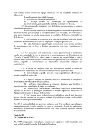 essa clientela acesso contínuo ao espaço comum da vida em sociedade, orientada por
relações de:
I - acolhimento à diversidade humana;
II - aceitação das diferenças individuais; e
III - esforço coletivo na equiparação de oportunidades de
desenvolvimento, com qualidade, em todas as dimensões da vida.
§ 1° São considerados estudantes com deficiência os que, durante o processo
educacional apresentem:
I - dificuldades acentuadas de aprendizagem ou limitações no processo de
desenvolvimento que dificultem o acompanhamento das atividades, não vinculadas a
uma causa orgânica ou aquelas relacionadas a condições, disfunções, limitações ou
deficiências;
II - dificuldades de comunicação e sinalização diferenciadas dos demais
estudantes, demandando a utilização de linguagens e códigos aplicáveis; ou
III - altas habilidades/superdotação, caracterizada como grande facilidade
de aprendizagem que os leve a dominar rapidamente conceitos, procedimentos e
atitudes.
§ 2° Aos estudantes com deficiência a escola proporcionará o atendimento
escolar em articulação e com a assessoria e acompanhamento da Coordenação da
Educação Especial/DGE/Seduc, observando as normas de acessibilidade e outras
editadas para o sistema estadual de ensino quanto ao agrupamento e inclusão destes nas
turmas, segundo a caracterização da necessidade educacional especial que
apresentarem.
§ 3° A escola em conjunto com sua mantenedora proverá as condições
satisfatórias de atendimento aos estudantes com deficiência, garantindo-lhes:
I - acessibilidade ao prédio escolar e suas dependências, observadas as
normas específicas aplicáveis;
II - especial atenção aos aspectos afetivos e emocionais e o respeito à
diversidade e individualidade dos estudantes;
III - enfoques metodológicos e materiais didáticos que facilitem a
aprendizagem e a participação de todos os estudantes;
IV - adaptações e flexibilizações curriculares e critérios e procedimentos
flexíveis de avaliação e promoção, observadas as normas específicas aplicáveis e o
Referencial Curricular do Estado de Rondônia; e
V - serviços de apoio pedagógico especializado na sala de aula da escola
ou em salas de recursos ou em outros espaços disponibilizados para a rede pública
estadual de ensino pela mantenedora.
Art.149 A sustentabilidade do processo inclusivo será feita mediante aprendizagem
cooperativa em sala de aula, trabalho em grupo, e constituição de rede de apoio com a
participação da família no processo educativo, bem como de outros agentes e recursos
da comunidade.
Capítulo III
Da Estrutura Curricular
Art.150 Os componentes curriculares e os conteúdos específicos serão trabalhados com
base no Referencial Curricular do Estado de Rondônia.
 